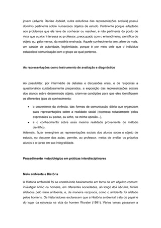 jovem (adverte Denise Jodelet, outra estudiosa das representações sociais) possui
domínio pertinente sobre numerosos objetos de estudo. Pertinente porque adaptado
aos problemas que ele teve de conhecer ou resolver, e não pertinente do ponto de
vista que a priori interessa ao professor, preocupado com o entendimento científico do
objeto ou, pelo menos, da matéria ensinada. Aquele conhecimento tem, alem do mais,
um caráter de autoridade, legitimidade, porque é por meio dele que o indivíduo
estabelece comunicação com o grupo ao qual pertence.
As representações como instrumento de avaliação e diagnóstico
Ao possibilitar, por intermédio de debates e discussões orais, e de respostas a
questionários cuidadosamente preparados, a exposição das representações sociais
dos alunos sobre determinado objeto, criam-se condições para que eles identifiquem
os diferentes tipos de conhecimento:
 o proveniente da vivência, das formas de comunicação diária que organizam
suas representações sobre a realidade social (expressa notadamente pelas
expressões eu penso, eu acho, na minha opinião...),
 e o conhecimento sobre essa mesma realidade proveniente do método
científico.
Ademais, fazer emergirem as representações sociais dos alunos sobre o objeto de
estudo, no decorrer das aulas, permite, ao professor, meios de avaliar os próprios
alunos e o curso em sua integralidade.
Procedimento metodológico em práticas interdisciplinares
Meio ambiente e História
A História ambiental foi se constituindo basicamente em torno de um objetivo comum:
investigar como os homens, em diferentes sociedades, ao longo dos séculos, foram
afetados pelo meio ambiente, e, de maneira recíproca, como o ambiente foi afetado
pelos homens. Os historiadores esclarecem que a História ambiental trata do papel e
do lugar da natureza na vida do homem Worster (1991). Vários temas passaram a
 