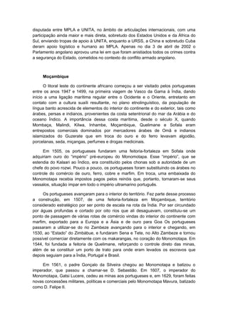disputada entre MPLA e UNITA, no âmbito de articulações internacionais, com uma
participação ainda maior e mais direta, sobretudo dos Estados Unidos e da África do
Sul, enviando tropas de apoio à UNITA, enquanto a URSS, a China e sobretudo Cuba
deram apoio logístico e humano ao MPLA. Apenas no dia 3 de abril de 2002 o
Parlamento angolano aprovou uma lei em que foram anistiados todos os crimes contra
a segurança do Estado, cometidos no contexto do conflito armado angolano.
Moçambique
O litoral leste do continente africano começou a ser visitado pelos portugueses
entre os anos 1947 e 1499, na primeira viagem de Vasco da Gama à Índia, dando
início a uma ligação marítima regular entre o Ocidente e o Oriente, entretanto em
contato com a cultura suaíli resultante, no plano etnolinguístico, da população de
língua banto acrescida de elementos do interior do continente e do exterior, tais como
árabes, persas e indianos, provenientes da costa setentrional do mar da Arábia e do
oceano Índico. A importância dessa costa marítima, desde o século X, quando
Mombaça, Malindi, Kilwa, Inhambe, Moçambique, Quelimane e Sofala eram
entrepostos comerciais dominados por mercadores árabes de Omã e indianos
islamizados do Guzerate que em troca do ouro e do ferro levavam algodão,
porcelanas, seda, miçangas, perfumes e drogas medicinais.
Em 1505, os portugueses fundaram uma feitoria-fortaleza em Sofala onde
adquiriam ouro do “império” pré-europeu do Monomotapa. Esse “império”, que se
estendia do Kalaari ao Índico, era constituído pelos chonas sob a autoridade de um
chefe do povo rozwi. Pouco a pouco, os portugueses foram substituindo os árabes no
controle do comércio de ouro, ferro, cobre e marfim. Em troca, uma embaixada do
Monomotapa recebia impostos pagos pelos reinóis que, portanto, tornaram-se seus
vassalos, situação ímpar em todo o império ultramarino português.
Os portugueses avançaram para o interior do território. Fez parte desse processo
a construção, em 1507, de uma feitoria-fortaleza em Moçambique, território
considerado estratégico por ser ponto de escala na rota da Índia. Por ser circundado
por águas profundas e cortado por oito rios que ali desaguavam, constituiu-se um
ponto de passagem de várias rotas de comércio vindas do interior do continente com
marfim, exportado para a Europa e a Ásia e de ouro para Goa Os portugueses
passaram a utilizar-se do rio Zambeze avançando para o interior e chegando, em
1530, ao “Estado” do Zimbábue, e fundaram Sena e Tete, no Alto Zambeze e tornou
possível comerciar diretamente com os makarangas, no coração do Monomotapa. Em
1544, foi fundada a feitoria de Quelimane, reforçando o controle direto das minas,
além de se constituir um porto de trato para onde eram levados os escravos que
depois seguiam para a Índia, Portugal e Brasil.
Em 1561, o padre Gonçalo da Silveira chegou ao Monomotapa e batizou o
imperador, que passou a chamar-se D. Sebastião. Em 1607, o imperador do
Monomotapa, Gatsi Lucere, cedeu as minas aos portugueses e, em 1629, foram feitas
novas concessões militares, políticas e comerciais pelo Monomotapa Mavura, batizado
como D. Felipe II.
 