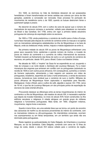 Em 1626, os domínios no Vale da Zambézia deixaram de ser possessões
hereditárias e foram transformadas em terras cedidas aos colonos por cerca de três
gerações, podendo a concessão ser renovada. Esse processo foi pontuado de
movimentos de resistência como o de 1693, quando os butuas destruíram feiras e
queimaram igrejas e prazos.
No decorrer do século XVII, com o cultivo da cana de açúcar que o número de
mercadores de escravos começou a aumentar, voltado para abastecer os mercados
do Brasil e das Caraíbas. Em 1756, entrou em vigor a primeira tabela aduaneira
portuguesa de cobrança de exportação sobre os escravos.
De 1693 a 1750, ainda predominou o comércio de marfim para a Índia e Europa,
numa fase marcada pela disputa do controle do comércio entre os macuas e os ajarias
com os mercadores estrangeiros estabelecidos na ilha de Moçambique e na baía de
Maputo, onde as chefaturas inhala, tembe, maputo e matola digladiavam-se entre si.
Na primeira metade do século XIX os povos de Moçambique enfrentaram uma
grave seca causando fome, epidemias e grande número de mortos; a invasão de
povos do interior do continente e o aumento do tráfico internacional de escravos.
Também levaram ao fechamento das feiras de outro e a um aumento do comércio de
escravos, em particular, desde 1815, para o Brasil, Cuba e os Estados Unidos.
Na década de 1820, o “império” de Gaza foi se expandindo ao sul, ocupando o
Vale do Limpopo e ao norte desde o Zambeze até Lourenço Marques. Foi a maior
monarquia dos angones que entraram em conflito com os portugueses (sobretudo na
revolta de 1834) e com outros povos africanos. Em consequência, aumentou o número
de homens capturados, alimentando o trato negreiro em ascenso em mãos de
portugueses, brasileiros, espanhóis de Cuba e norte-americanos, a venda de escravos
cresceu, tornando-se mais rentável que o comércio de ouro e marfim. Milhares de
povos africanos de Moçambique foram capturados e exportados para Reunião,
Madagascar, Cuba e Brasil, para o cultivo de café, algodão e açúcar. Em 1762, cerca
de 19 mil, o que fez de Lourenço Marques um dos principais portos de exportação de
escravos da costa oriental africana.
Procurando destacar as diferenças entre as terras moçambicanas do interior do
continente e a ilha de Moçambique, até meados do século XIX, é necessário explicitar
que depois da invasão holandesa, no início do século XVII, foram construídos na ilha
edifícios seculares e religiosos A cidade abrigava um grande grupo de militares
religiosos e funcionários portugueses. Mais tarde, em 1850, chegaram indianos,
muçulmanos, negros livres e escravos.
Quanto à terra firme, era uma estreita faixa que se tornou um ponto de encontro
das caravanas de marfim ou de escravos provenientes do interior do continente, com
os mercadores indianos ou afro-portugueses. Os intercâmbios comerciais, ocorriam
nos acampamentos ou em férias temporárias, em um território que ainda não era
dominado pelos portugueses.
Resta registrar as particularidades do Cabo Delgado, de Inhambane a Lourenço
Marques, ao sul da Zambézia. Cabo Delgado, contando com cerca de 12 ilhas ao
longo da costa, desde o século XVI estava voltado para o comércio da região,
 