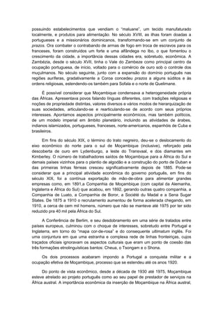 possuindo estabelecimentos que vendiam o “maluane”, um tecido manufaturado
localmente, e produtos para alimentação. No século XVIII, as ilhas foram doadas a
portugueses e a missionários dominicanos, transformando-se em um conjunto de
prazos. Ora combater o contrabando de armas de fogo em troca de escravos para os
franceses, foram construídos um forte e uma alfândega no Ibo, o que fomentou o
crescimento da cidade, a importância dessas cidades era, sobretudo, econômica. A
Zambézia, desde o século XVII, tinha o Vale do Zambeze como principal centro da
ocupação portuguesa, de início, voltado para o comércio de ouro sob o controle dos
muçulmanos. No século seguinte, junto com a expansão do domínio português nas
regiões auríferas, gradativamente a Coroa concedeu prazos a alguns súditos e às
ordens religiosas, estendendo-os também para Sofala e o norte de Quelimane.
É possível considerar que Moçambique condensava a heterogeneidade própria
das Áfricas. Apresentava povos falando línguas diferentes, com tradições religiosas e
noções de propriedade distintas, valores diversos e vários modos de hierarquização de
suas sociedades, articulando-se e rearticulando-se de acordo com seus próprios
interesses. Apontamos aspectos principalmente econômicos, mas também políticos,
de um modelo imperial em âmbito planetário, incluindo as atividades de árabes,
indianos islamizados, portugueses, franceses, norte-americanos, espanhóis de Cuba e
brasileiros.
Em fins do século XIX, o término do trato negreiro, deu-se o deslocamento do
eixo econômico do norte para o sul de Moçambique (inclusive), reforçado pela
descoberta de ouro em Lydenburgo, a leste do Transvaal, e dos diamantes em
Kimberley. O número de trabalhadores saídos de Moçambique para a África do Sul e
demais países vizinhos para o plantio de algodão e a construção do porto de Duban e
das primeiras linhas férreas cresceu significativamente depois de 1885. Pode-se
considerar que a principal atividade econômica do governo português, em fins do
século XIX, foi a contínua exportação de mão-de-obra para alimentar grandes
empresas como, em 1891,a Companhia de Moçambique (com capital da Alemanha,
Inglaterra e África do Sul) que acabou, em 1892, gerando outras quatro companhia, a
Companhia de Luato, a Companhia de Boror, a Société du Madal e a Sena Sugar
States. De 1875 a 1910 o recrutamento aumentou de forma acelerada chegando, em
1910, a cerca de cem mil homens, número que não se manteve até 1975 por ter sido
reduzido pra 40 mil pela África do Sul.
A Conferência de Berlim, e seu desdobramento em uma série de tratados entre
países europeus, culminou com o choque de interesses, sobretudo entre Portugal e
Inglaterra, em torno do “mapa cor-de-rosa” e do consequente ultimatum inglês. Foi
uma conjuntura em que uma estranha e complexa rede de linhas fronteiriças, cujos
traçados oficiais ignoravam os aspectos culturais que eram um ponto de coesão das
três formações etnolinguísticas bantos: Cheua, o Tsongam e o Shona.
Os dois processos acabaram impondo a Portugal a conquista militar e a
ocupação efetiva de Moçambique, processo que se estendeu até os anos 1920.
Do ponto de vista econômico, desde a década de 1930 até 1975, Moçambique
esteve atrelado ao projeto português como ao seu papel de prestador de serviços na
África austral. A importância econômica da inserção de Moçambique na África austral,
 
