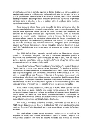 em particular por meio de estradas e portos da Beira e de Lourenço Marques, pode ser
avaliada pelo montante obtido com as tarifas pela utilização de estradas de ferro e
portos, perfazendo a metade de seus rendimentos externos, outra quarta parte era
obtida pelo trabalho dos emigrantes e o restante provinha da exportação de produtos
agrícolas como o algodão, o chá e o açúcar, além de produtos como madeira,
camarões e castanha de caju.
Para consumo interno havia uma produção de bens alimentares, além de
pequenos estabelecimentos industriais que produziam para a população urbana. Havia
também uma agricultura familiar própria de povos africanos que sobreviveu ao
conjunto de mudanças impostos pelo imperialismo colonial, onde as mulheres
ousaram a assumir tarefas masculinas como a limpeza do terreno para a
semeadura.Esse conjunto de elementos estava sujeito às formas compulsórias de
trabalho legalizadas pelo governo português desde 1894, quando, por decreto, a pena
de prisão foi substituìda pelo “trabalho correcional”. “Indìgenas” eram considerados
aqueles que “não se distinguissem pela sua instrução e costumes do comum da sua
raça”. Os “não indìgenas” eram os europeus, os amarelos, os indianos e os outros
estrangeiros.
Em 1895 Antônio Enes, nomeado comissário-régio de Moçambique pôs em
prática a “circunscrição indìgena”, com isso a autoridade portuguesa passou a
responder pelo recrutamento e pela distribuição da mão-de-obra, além de julgar e
punir os que não trabalhasse, pelo não-cumprimento “moral e legal” de manter a sua
subsistência e melhorar a sua condição social.
Enquanto os “indìgenas” foram reunidos em “circunscrições” e estas divididas em
“regedorias”, os colonos foram agrupados por “freguesias”. Foi legalmente instituìdo
um apartheid de baixa intensidade, aprimorando em 1907, com a criação da Secretaria
dos Negócios Indígenas, com a Reforma Administrativa de Moçambique, e em 1910,
com a Independência dos Negócios Indígenas e Emigração, responsável pela
distribuição de mão-de-obra para Moçambique e outros países da África austral. Para
os “indìgenas”, continuaram reservadas as formas compulsórias de trabalho, podendo
escolher entre o cultivo de um hectare de algodão, o trabalho em obras públicas três
vezes por ano ou o “chibalo”, isto é, o trabalho forçado nas grandes plantações.
Essa política suscitou resistências, sobretudo de 1917 a 1928. Comuns eram as
fugas para áreas nas quais o trabalho rural parecia menos opressivo. Em 1919, cerca
de cem mil pessoas deixaram o norte de Moçambique e instalaram-se na Nissalândia.
Outras fugiam para locais de difícil acesso, formando verdadeiras comunidades de
refugiados. Outro modo de protesto dos trabalhadores rurais era esconder parte do
que produziam, comum nas grandes plantações de algodão.
Por vezes, a resistência foi coletiva e violenta, como entre os anos de 1917 e
1921, no vale do Zambeze, no decorrer da década de 1920 foram registrados levantes
rurais em Angoche, Erati e Moguincal, ao norte de Moçambique, a revolta de Santaca,
em 1932.
Os trabalhadores urbanos como ferroviários, estivadores e funcionários da
empresa de transportes urbanos rebelaram-se contra o “chibalo”, fugindo dos
recrutadores, adotando um ritmo de trabalho marcado pela lentidão ou mesmo
 