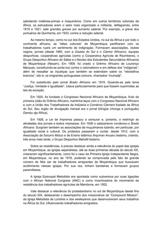 sabotando matérias-primas e maquinários. Como em outros territórios coloniais da
África, os estivadores eram o setor mais organizado e militante, deflagrando, entre
1819 e 1921, sete grandes greves por aumento salarial. Por exemplo, a greve dos
portuários de Quinhenta, em 1933, contra a redução salarial.
Ao mesmo tempo, como no sul dos Estados Unidos, no sul da África e por todo o
continente africano, as “elites culturais” de Moçambique partilharam com os
trabalhadores ruaris um sentimento de indignação. Formavam associações, clubes
negros, jornais (desde 1885, com a Gazeta do Sul e o Clamor Africano), equipes
desportivas, cooperativas agrícolas (como a Cooperativa Agrícola de Rsombene), o
Grupo Desportivo Africano do Sábie e o Núcleo dos Estudantes Secundários Africanos
de Moçambique (Nesam). Em 1909, foi criado o Grêmio Africano de Lourenço
Marques, constituindo-se porta-voz contra o colonialismo e em defesa dos “indìgenas”,
além de ressaltar as injustiças que também se estendiam sobre os “rebotalhos
brancos”, isto é, os imigrantes portugueses comuns, chamados “mumadji”.
Foi substituído pelo jornal Brado Africano em 1919. Guiando-se pelo lema
“Justiça, Verdade e Igualdade”, lutava particularmente para que fossem suprimidas as
leis de exceção.
Em 1920, foi fundado o Congresso Nacional Africano de Moçambique, fruto da
primeira cisão do Grêmio Africano, mantinha laços com o Congresso Nacional Africano
e com a União dos Trabalhadores da Indústria e Comércio Clement Kadalie da África
do Sul. Seu órgão de divulgação mensal era o jornal bilíngüe (rhonga e português)
Dambu dja África).
Em 1926, a Lei de Imprensa passou a censurar e, portanto, a restringir as
atividades dos jornais e textos impressos. Em 1936 o salazarismo condenou-o Brado
Africano. Surgiram também as associações de muçulmanos lutando, em particular, por
igualdade racial e cultural. Os protestos passaram a contar, desde 1912, com a
Associação de Socorro Mútuo e de Ensino Islâmico Anjuman Anuaru Isslamo, criando,
três anos mais tarde, o Grupo Desportivo Mahafil Isslamo.
Sobre as resistências, é preciso destacar ainda a relevância do papel das igrejas
em Moçambique, as igrejas separatistas, até as duas primeiras década do século XX,
cresceram significantemente, como foi o caso da Primeira Igreja Independente Negra,
em Moçambique, no ano de 1918, podendo se comprovada pelo fato de grande
número de fiéis ser de trabalhadores emigrantes de Moçambique que buscavam
acolhimento nessas igrejas. Por sua vez, tinham bandeiras e formavam grupos
paramilitares.
A Igreja Episcopal Metodista era apontada como subversiva por suas ligações
com o African National Congress (ANC) e como incentivadora do movimento de
resistência dos trabalhadores agrícolas de Mambone, em 1952.
Vale destacar a relevância do protestantismo no sul de Moçambique desde fins
do século XIX, destacando o desempenho dos missionários da “Compound Mission”,
da Igreja Metodista de Londres e dos wesleyanos que desenvolveram seus trabalhos
na África do Sul, influenciando trabalhadores emigrados.
 