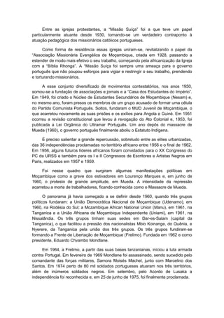 Entre as igrejas protestantes, a “Missão Suìça” foi a que teve um papel
particularmente atuante desde 1930, tornando-se um verdadeiro contraponto à
atuação pedagógica dos missionários católicos portugueses.
Como forma de resistência essas igrejas uniram-se, revitalizando o papel da
“Associação Missionária Evangélica de Moçambique, criada em 1928, passando a
estender de modo mais efetivo o seu trabalho, começando pela africanização da Igreja
com a “Bìblia Rhonga”. A “Missão Suìça foi sempre uma ameaça para o governo
português que não poupou esforços para vigiar e restringir o seu trabalho, prendendo
e torturando missionários.
A esse conjunto diversificado de movimentos contestatórios, nos anos 1950,
somou-se a fundação de associações e jornais e a “Casa dos Estudantes do Império”.
Em 1949, foi criado o Núcleo de Estudantes Secundários de Moçambique (Nesam) e,
no mesmo ano, foram presos os membros de um grupo acusado de formar uma célula
do Partido Comunista Português. Soltos, fundaram o MUD Juvenil de Moçambique, o
que acarretou novamente as suas prisões e os exílios para Angola e Guiné. Em 1951
ocorreu a revisão constitucional que levou à revogação do Ato Colonial e, 1953, foi
publicada a Lei Orgânica do Ultramar Português. Um ano depôs do massacre de
Mueda (1960), o governo português finalmente aboliu o Estatuto Indígena.
É preciso salientar a grande repercussão, sobretudo entre as elites urbanizadas,
das 36 independências proclamadas no território africano entre 1956 e o final de 1962.
Em 1956, alguns futuros líderes africanos foram convidados para o XX Congresso do
PC da URSS e também para os I e II Congressos de Escritores e Artistas Negros em
Paris, realizados em 1957 e 1959.
Foi nesse quadro que surgiram algumas manifestações políticas em
Moçambique como a greve dos estivadores em Lourenço Marques e, em junho de
1960, o protesto de grande amplitude, em Mueda. A intensidade da repressão
acarretou a morte de trabalhadores, ficando conhecida como o Massacre de Mueda.
O panorama já havia começado a se definir desde 1960, quando três grupos
políticos fundaram: a União Democrática Nacional de Moçambique (Udenamo), em
1960, na Rodésia do Sul; a Mozambique African National Union (Manu), em 1961, na
Tanganica e a União Africana de Moçambique Independente (Uniami), em 1961, na
Nissalândia. Os três grupos tinham suas sedes em Dar-es-Salam (capital da
Tanganica), o que facilitou a pressão dos nacionalistas Mbio Koinange, do Quênia, e
Nyerere, da Tanganica pela união dos três grupos. Os três grupos fundiram-se
formando a Frente de Libertação de Moçambique (Frelimo). Fundada em 1962 e como
presidente, Eduardo Chvambo Mondlane.
Em 1964, a Frelimo, a partir das suas bases tanzanianas, iniciou a luta armada
contra Portugal. Em fevereiro de 1969 Mondlane foi assassinado, sendo sucedido pelo
comandante das forças militares, Samora Moisés Machel, junto com Marcelino dos
Santos. Em 1974 perto de 80 mil soldados portugueses atuaram nos três territórios,
além de inúmeros soldados negros. Em setembro, pelo Acordo de Lusaka a
independência foi reconhecida e, em 25 de junho de 1975, foi finalmente proclamada.
 