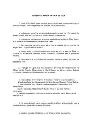 QUESTÕES: ÁFRICA NA SALA DE AULA
1. Entre 1957 e 1964, quase todos os territórios africanos tornaram-se livres do
domínio europeu, com exceção dos que estavam sob o controle dos:
a) portugueses que só se tornaram independentes a partir de 1974, depois de
lutas contra os exércitos coloniais e da queda da ditadura salazarista.
b) ingleses que mantiveram o regime de apartheid nas regiões da África do sul,
e só se tornaram independentes na década de 1990.
c) franceses que permaneceram sob o regime colonial até as guerras da
Argélia e do Congo na década de 1970.
d) belgas, cujos colonizadores permaneceram por longos anos na África no
controle do processo de mudança política, saindo do continente após a guerra em
Ruanda.
e) holandeses que só conseguiram autonomia depois da revolta dos Zulus na
década de 1970.
2. ) Portugal foi o país que mais resistiu ao processo de descolonização na
África, sendo Angola, Moçambique e Guiné-Bissau os últimos países daquele
continente a se tornarem independentes. Isto se explica:
a) pela ausência de movimentos de libertação nacional naquelas colônias.
b) pelo pacifismo dos líderes Agostinho Neto, Samora Machel e Amílcar Cabral.
c) pela suavidade da dominação lusitana baseada no paternalismo e na
benevolência.
d) pelos acordos políticos entre Portugal e África do Sul para manter a
dominação.
e) pela intransigência do salazarismo somente eliminada com a Revolução de
Abril de 1974.
3) Na evolução histórica da descolonização da África, a Organização para a
Unidade Africana (OUA) foi criada em 1963 para:
a) reduzir a pobreza crônica dos povos africanos ainda dependentes.
 