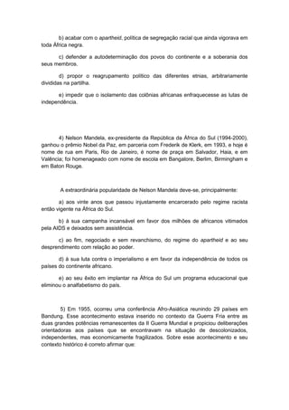 b) acabar com o apartheid, política de segregação racial que ainda vigorava em
toda África negra.
c) defender a autodeterminação dos povos do continente e a soberania dos
seus membros.
d) propor o reagrupamento político das diferentes etnias, arbitrariamente
divididas na partilha.
e) impedir que o isolamento das colônias africanas enfraquecesse as lutas de
independência.
4) Nelson Mandela, ex-presidente da República da África do Sul (1994-2000),
ganhou o prêmio Nobel da Paz, em parceria com Frederik de Klerk, em 1993, e hoje é
nome de rua em Paris, Rio de Janeiro, é nome de praça em Salvador, Haia, e em
Valência; foi homenageado com nome de escola em Bangalore, Berlim, Birmingham e
em Baton Rouge.
A extraordinária popularidade de Nelson Mandela deve-se, principalmente:
a) aos vinte anos que passou injustamente encarcerado pelo regime racista
então vigente na África do Sul.
b) à sua campanha incansável em favor dos milhões de africanos vitimados
pela AIDS e deixados sem assistência.
c) ao fim, negociado e sem revanchismo, do regime do apartheid e ao seu
desprendimento com relação ao poder.
d) à sua luta contra o imperialismo e em favor da independência de todos os
países do continente africano.
e) ao seu êxito em implantar na África do Sul um programa educacional que
eliminou o analfabetismo do país.
5) Em 1955, ocorreu uma conferência Afro-Asiática reunindo 29 países em
Bandung. Esse acontecimento estava inserido no contexto da Guerra Fria entre as
duas grandes potências remanescentes da II Guerra Mundial e propiciou deliberações
orientadoras aos países que se encontravam na situação de descolonizados,
independentes, mas economicamente fragilizados. Sobre esse acontecimento e seu
contexto histórico é correto afirmar que:
 