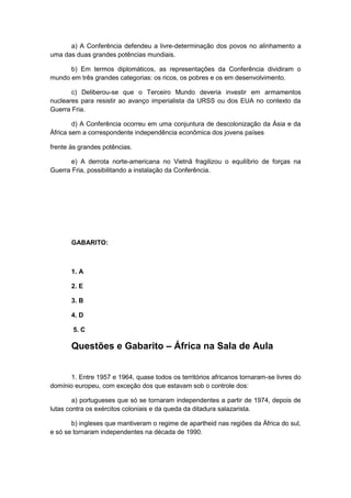 a) A Conferência defendeu a livre-determinação dos povos no alinhamento a
uma das duas grandes potências mundiais.
b) Em termos diplomáticos, as representações da Conferência dividiram o
mundo em três grandes categorias: os ricos, os pobres e os em desenvolvimento.
c) Deliberou-se que o Terceiro Mundo deveria investir em armamentos
nucleares para resistir ao avanço imperialista da URSS ou dos EUA no contexto da
Guerra Fria.
d) A Conferência ocorreu em uma conjuntura de descolonização da Ásia e da
África sem a correspondente independência econômica dos jovens países
frente às grandes potências.
e) A derrota norte-americana no Vietnã fragilizou o equilíbrio de forças na
Guerra Fria, possibilitando a instalação da Conferência.
GABARITO:
1. A
2. E
3. B
4. D
5. C
Questões e Gabarito – África na Sala de Aula
1. Entre 1957 e 1964, quase todos os territórios africanos tornaram-se livres do
domínio europeu, com exceção dos que estavam sob o controle dos:
a) portugueses que só se tornaram independentes a partir de 1974, depois de
lutas contra os exércitos coloniais e da queda da ditadura salazarista.
b) ingleses que mantiveram o regime de apartheid nas regiões da África do sul,
e só se tornaram independentes na década de 1990.
 