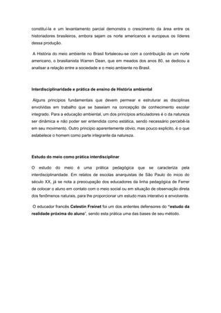 constituí-la e um levantamento parcial demonstra o crescimento da área entre os
historiadores brasileiros, embora sejam os norte americanos e europeus os líderes
dessa produção.
A História do meio ambiente no Brasil fortaleceu-se com a contribuição de um norte
americano, o brasilianista Warren Dean, que em meados dos anos 80, se dedicou a
analisar a relação entre a sociedade e o meio ambiente no Brasil.
Interdisciplinaridade e prática de ensino de História ambiental
Alguns princípios fundamentais que devem permear e estruturar as disciplinas
envolvidas em trabalho que se baseiam na concepção de conhecimento escolar
integrado. Para a educação ambiental, um dos princípios articuladores é o da natureza
ser dinâmica e não poder ser entendida como estática, sendo necessário percebê-la
em seu movimento. Outro principio aparentemente obvio, mas pouco explicito, é o que
estabelece o homem como parte integrante da natureza.
Estudo do meio como prática interdisciplinar
O estudo do meio é uma prática pedagógica que se caracteriza pela
interdisciplinaridade. Em relatos de escolas anarquistas de São Paulo do inicio do
século XX, já se nota a preocupação dos educadores da linha pedagógica de Ferrer
de colocar o aluno em contato com o meio social ou em situação de observação direta
dos fenômenos naturais, para lhe proporcionar um estudo mais interativo e envolvente.
O educador francês Celestin Freinet foi um dos ardentes defensores do “estudo da
realidade próxima do aluno”, sendo esta prática uma das bases de seu método.
 