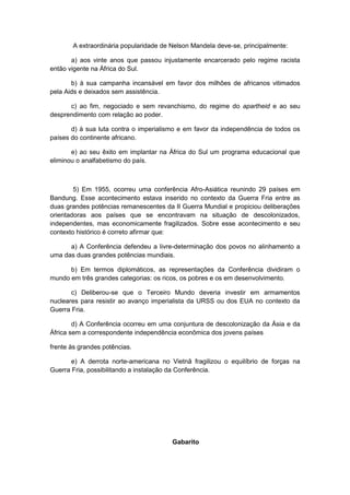 A extraordinária popularidade de Nelson Mandela deve-se, principalmente:
a) aos vinte anos que passou injustamente encarcerado pelo regime racista
então vigente na África do Sul.
b) à sua campanha incansável em favor dos milhões de africanos vitimados
pela Aids e deixados sem assistência.
c) ao fim, negociado e sem revanchismo, do regime do apartheid e ao seu
desprendimento com relação ao poder.
d) à sua luta contra o imperialismo e em favor da independência de todos os
países do continente africano.
e) ao seu êxito em implantar na África do Sul um programa educacional que
eliminou o analfabetismo do país.
5) Em 1955, ocorreu uma conferência Afro-Asiática reunindo 29 países em
Bandung. Esse acontecimento estava inserido no contexto da Guerra Fria entre as
duas grandes potências remanescentes da II Guerra Mundial e propiciou deliberações
orientadoras aos países que se encontravam na situação de descolonizados,
independentes, mas economicamente fragilizados. Sobre esse acontecimento e seu
contexto histórico é correto afirmar que:
a) A Conferência defendeu a livre-determinação dos povos no alinhamento a
uma das duas grandes potências mundiais.
b) Em termos diplomáticos, as representações da Conferência dividiram o
mundo em três grandes categorias: os ricos, os pobres e os em desenvolvimento.
c) Deliberou-se que o Terceiro Mundo deveria investir em armamentos
nucleares para resistir ao avanço imperialista da URSS ou dos EUA no contexto da
Guerra Fria.
d) A Conferência ocorreu em uma conjuntura de descolonização da Ásia e da
África sem a correspondente independência econômica dos jovens países
frente às grandes potências.
e) A derrota norte-americana no Vietnã fragilizou o equilíbrio de forças na
Guerra Fria, possibilitando a instalação da Conferência.
Gabarito
 