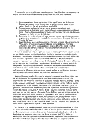 Compreender os centro-africanos que alcançaram Novo Mundo como escravizados
requer a consideração de pelo menos quatro fases em suas vidas desfeitas:
1. Como os povos de língua banto, que viviam na África, ao sul da linha do
Equador, pensavam sobre si mesmos e os vários mundos locais em que
viviam, do século XVI até a metade do século XIX;
2. Como aqueles capturados lidaram com a remoção forçada de suas
comunidades, a dureza de serem encaminhados para áreas desconhecidas do
litoral e finalmente embarcados em navios e o trauma de travessia da chamada
Passagem do Meio, através do Atlântico;
3. Como eles devem ter relembrado e se baseado nessas experiências, uma vez
forçosamente estabelecidos nas colônias espanholas, no Brasil, no Caribe e na
América do Norte;
4. Dependendo do que reconheciam como relevante em suas vidas anteriores na
África, como articulavam novos sentidos de comunidade nas Américas,
juntamente com outros escravizados de origens diferentes e sob desafios
específicos de sobrevivência que variavam enormemente em todos os
continentes e por séculos.
A maioria dos centro-africanos pensava sobre si mesma, primeiramente, em termos
de identidades sociais construídas de laços familiares e outras comunidades locais.
Para eles, a essência da escravização consistia em serem desnudados da percepção
que tinham de si próprios, e consequentemente lutavam no Novo Mundo para
restaurar – ou criar – um sentido comum de identidade. A história dos centro-africanos,
como membros de comunidades conscientes no Novo Mundo, começou a partir da
chegada de uma quantidade numerosa de pessoas de origens convenientemente
semelhantes. Estes confrontaram outros escravizados de características
suficientemente diferentes, em momentos quando ambos se mobilizaram, enquanto
grupos, ao voltaram-se às origens africanas que compartilhavam.
As estatísticas agregadas do comercio atlântico fornecem a base demográfica para
se tentar entender o componente centro-africano das estratégias culturais dos
escravizados nas Américas ao indicar de que parte da costa litorânea, quando e como
muitas pessoas embarcaram nos navios como escravizados e onde, no Novo Mundo,
os sobreviventes foram vendidos e estabelecidos. Resumindo de maneira geral, os
primeiros centro-africanos a serem capturados e exportados em número significativo
vieram da área do baixo Zaire. A maioria deles – algumas centenas, na maior parte
dos anos em que isso ocorreu – foi para a Costa do Ouro para ser vendida, devido às
interesses relativos às minas de outro na região Akan. Isso ocorria frequentemente
através da ilha equatorial de São Tomé, no Golfo da Guiné, onde paravam para se
reabastecer e descansar; dali, uma minoria pode ter se juntado ao fluxo de cativos do
Alto Guiné que ia para Lisboa e Sevilha, e, após 1518, da Península ibérica alguns se
viram enviados pelo Atlântico para o Caribe espanhol.
Por volta de 1520, os portugueses e outros da ilha mantinham um número razoável
de centro-africanos em transito em São Tomé. A maioria provinha da bacia do baixo
rio Zaire, juntamente com os sobreviventes de outros capturados trazidos até ali do
Benin.Como o açúcar prosperou em São Tomé, nos anos de 1520 e 1530, os
fazendeiros tomistas suplementavam os escravizados disponíveis desse comercio de
transito-orientado com empreendimentos escravistas sob sua responsabilidade.
 