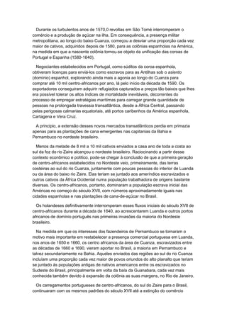 Durante os turbulentos anos de 1570,0 revoltas em São Tomé interromperam o
comércio e a produção de açúcar na ilha. Em consequência, a presença militar
metropolitana, ao longo do baixo Cuanza, começou a desviar uma proporção cada vez
maior de cativos, adquiridos depois de 1580, para as colônias espanholas na América,
na medida em que a nascente colônia tornou-se objeto da unificação das coroas de
Portugal e Espanha (1580-1640).
Negociantes estabelecidos em Portugal, como súditos da coroa espanhola,
obtiveram licenças para enviá-los como escravos para as Antilhas sob o asiento
(domínio) espanhol, explorando ainda mais a agonia ao longo do Cuanza para
comprar até 10 mil centro-africanos por ano, lá pelo início da década de 1590. Os
exportadores conseguiram adquirir refugiados capturados a preços tão baixos que lhes
era possível tolerar os altos índices de mortalidade inevitáveis, decorrentes do
processo de empregar estratégias marítimas para carregar grande quantidade de
pessoas na prolongada travessia transatlântica, desde a África Central, passando
pelas perigosas calmarias equatoriais, até portos caribenhos da América espanhola,
Cartagena e Vera Cruz.
A principio, a extensão desses novos mercados transatlânticos perdia em primazia
apenas para as plantações de cana emergentes nas capitanias da Bahia e
Pernambuco no nordeste brasileiro.
Menos da metade de 8 mil a 10 mil cativos enviados a casa ano de toda a costa ao
sul da foz do rio Zaire alcançou o nordeste brasileiro. Raciocinando a partir desse
contexto econômico e político, pode-se chegar à conclusão de que a primeira geração
de centro-africanos estabelecidos no Nordeste veio, primeiramente, das terras
costeiras ao sul do rio Cuanza, juntamente com poucas pessoas do interior de Luanda
ou da área do baixo rio Zaire. Elas teriam se juntado aos ameríndios escravizados e
outros cativos da África Ocidental numa população trabalhadora de origens bastante
diversas. Os centro-africanos, portanto, dominaram a população escrava inicial das
Américas no começo do século XVII, com números aproximadamente iguais nas
cidades espanholas e nas plantações de cana-de-açúcar no Brasil.
Os holandeses definitivamente interromperam esses fluxos iniciais do século XVII de
centro-africanos durante a década de 1640, ao acrescentarem Luanda e outros portos
africanos de domínio português nas primeiras invasões da maioria do Nordeste
brasileiro.
Na medida em que os interesses dos fazendeiros de Pernambuco se tornaram o
motivo mais importante em restabelecer a presença comercial portuguesa em Luanda,
nos anos de 1650 e 1660, os centro africanos da área de Cuanza, escravizados entre
as décadas de 1660 e 1690, vieram aportar no Brasil, a maioria em Pernambuco e
talvez secundariamente na Bahia. Aqueles enviados das regiões ao sul do rio Cuanza
incluíam uma proporção cada vez maior de povos oriundos do alto planalto que teriam
se juntado às populações antigas de nativos americanos entre os escravizados no
Sudeste do Brasil, principalmente em volta da baía da Guanabara, cada vez mais
conhecida também devido à expansão da colônia as suas margens, no Rio de Janeiro.
Os carregamentos portugueses de centro-africanos, do sul do Zaire para o Brasil,
continuaram com os mesmos padrões do século XVII até a extinção do comércio
 