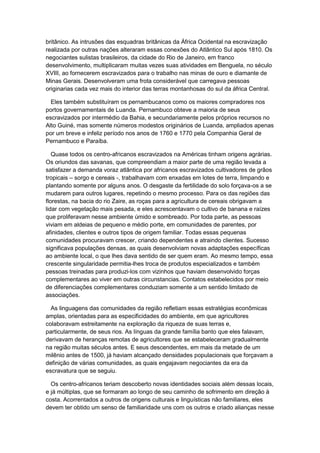 britânico. As intrusões das esquadras britânicas da África Ocidental na escravização
realizada por outras nações alteraram essas conexões do Atlântico Sul após 1810. Os
negociantes sulistas brasileiros, da cidade do Rio de Janeiro, em franco
desenvolvimento, multiplicaram muitas vezes suas atividades em Benguela, no século
XVIII, ao fornecerem escravizados para o trabalho nas minas de ouro e diamante de
Minas Gerais. Desenvolveram uma frota considerável que carregava pessoas
originarias cada vez mais do interior das terras montanhosas do sul da áfrica Central.
Eles também substituíram os pernambucanos como os maiores compradores nos
portos governamentais de Luanda. Pernambuco obteve a maioria de seus
escravizados por intermédio da Bahia, e secundariamente pelos próprios recursos no
Alto Guiné, mas somente números modestos originários de Luanda, ampliados apenas
por um breve e infeliz período nos anos de 1760 e 1770 pela Companhia Geral de
Pernambuco e Paraíba.
Quase todos os centro-africanos escravizados na Américas tinham origens agrárias.
Os oriundos das savanas, que compreendiam a maior parte de uma região levada a
satisfazer a demanda voraz atlântica por africanos escravizados cultivadores de grãos
tropicais – sorgo e cereais -, trabalhavam com enxadas em lotes de terra, limpando e
plantando somente por alguns anos. O desgaste da fertilidade do solo forçava-os a se
mudarem para outros lugares, repetindo o mesmo processo. Para os das regiões das
florestas, na bacia do rio Zaire, as roças para a agricultura de cereais obrigavam a
lidar com vegetação mais pesada, e eles acrescentavam o cultivo de banana e raízes
que proliferavam nesse ambiente úmido e sombreado. Por toda parte, as pessoas
viviam em aldeias de pequeno e médio porte, em comunidades de parentes, por
afinidades, clientes e outros tipos de origem familiar. Todas essas pequenas
comunidades procuravam crescer, criando dependentes e atraindo clientes. Sucesso
significava populações densas, as quais desenvolviam novas adaptações específicas
ao ambiente local, o que lhes dava sentido de ser quem eram. Ao mesmo tempo, essa
crescente singularidade permitia-lhes troca de produtos especializados e também
pessoas treinadas para produzi-los com vizinhos que haviam desenvolvido forças
complementares ao viver em outras circunstancias. Contatos estabelecidos por meio
de diferenciações complementares conduziam somente a um sentido limitado de
associações.
As linguagens das comunidades da região refletiam essas estratégias econômicas
amplas, orientadas para as especificidades do ambiente, em que agricultores
colaboravam estreitamente na exploração da riqueza de suas terras e,
particularmente, de seus rios. As línguas da grande família banto que eles falavam,
derivavam de heranças remotas de agricultores que se estabeleceram gradualmente
na região muitas séculos antes. E seus descendentes, em mais da metade de um
milênio antes de 1500, já haviam alcançado densidades populacionais que forçavam a
definição de várias comunidades, as quais engajavam negociantes da era da
escravatura que se seguiu.
Os centro-africanos teriam descoberto novas identidades sociais além dessas locais,
e já múltiplas, que se formaram ao longo de seu caminho de sofrimento em direção à
costa. Acorrentados a outros de origens culturais e linguísticas não familiares, eles
devem ter obtido um senso de familiaridade uns com os outros e criado alianças nesse
 