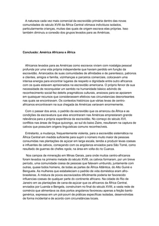 A natureza cada vez mais comercial da escravidão primária dentro das novas
comunidades do século XVIII da África Central vitimava indivíduos isolados,
particularmente crianças, muitas das quais de origem escrava elas próprias. Isso
também diminuiu a conexão dos grupos levados para as Américas.
Conclusão: América Africana e África
Africanos levados para as Américas como escravos viviam com nostalgia pessoal
profunda por uma vida própria independente que haviam perdido em função da
escravidão. Arrancados de suas comunidades de afinidades e de parentesco, patronos
e clientes, amigos e família, vizinhanças e parceiros comerciais, colocavam uma
intensa energia para encontrar lugares de respeito e dignidade entre outro africanos
com os quais estavam aprisionados na escravidão americana. O próprio fervor de sua
necessidade de reconquistar um sentido na humanidade básico advindo de
reconhecimento social fez dele4s pragmáticos culturais, ansiosos para se apoiarem
em quaisquer recursos que considerassem efetivos nas circunstancias desnorteantes
nas quais se encontravam. Os contextos históricos que várias levas de centro-
africanos encontravam na sua chegada às Américas variavam enormemente.
Com o passar dos anos, o padrão da escravidão que os arrancou da África e as
condições da escravatura que eles encontraram nas Américas emprestaram grande
relevância para a própria experiência da escravidão. No começo do século XVI,
conflitos nas áreas de língua quicongo, ao sul do baixo Zaire, resultaram na captura de
cativos que possuíam origens linguísticas comuns reconhecíveis.
Entretanto, a mudança, frequentemente violenta, para a escravidão sistemática na
África Central em medida suficiente para suprir o número muito maior de pessoas
consumidas nas plantações de açúcar em larga escala, tendia a produzir levas coesas
e influentes de cativos, começando com os angolanos enviados para São Tomé, como
resultado de guerras de chefes ngola, na área em volta do rio Cuanza.
Nos campos de mineração em Minas Gerais, para onde muitos centro-africanos
foram levados na primeira metade do século XVIII, os cativos formaram, por um breve
período, uma comunidade coesa de pessoas que falavam umbundo, juntamente com
outras, quase todos homens, de todas as partes de África Atlântica, do Alto Guiné e
Benguela. As mulheres que estabeleciam o padrão de vida doméstica eram afro-
brasileiras. A mistura de povos escravizados dificilmente poderia ter favorecido
influencias coesas de qualquer parte do continente africano. Na cidade do Rio de
Janeiro em as plantações de cana-de-açúcar que os africanos da África Central,
enviados por Luanda e Bengela, construíram no final do século XVIII, a vasta rede de
comércio que alimentava os dois portos angolanos favoreceu apenas a feição banto
genérica, expressa em um pot-pourri de práticas específicas isoladas, desenvolvidas
de forma incidental e de acordo com circunstâncias locais.
 