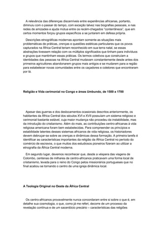 A relevância das diferenças discerníveis entre experiências africanas, portanto,
diminuiu com o passar do tempo, com exceção talvez nas biografias pessoais, e nas
redes de amizades e ajuda mútua entre os recém-chegados “conterrâneos”, que em
certos momentos forçou grupos específicos a se juntarem em defesa própria.
Descrições etnográficas modernas apontam somente as situações mais
problemáticas de práticas, crenças e questões estéticas particulares que os povos
capturados na África Central teriam reconhecido em sua terra natal, se essas
abstrações tivessem relação com os múltiplos significados que tinham para indivíduos
e grupos que mantinham essas práticas. Os termos coletivos que construíam a
identidades das pessoas na África Central mudavam constantemente desde antes dos
primeiros agricultores abandonarem grupos mais antigos e se mudarem para a região
para estabelecer novas comunidades entre os caçadores e coletores que encontraram
por lá.
Religião e Vida cerimonial no Congo e áreas Umbundo, de 1500 a 1700
Apesar das guerras e dos deslocamentos ocasionais descritos anteriormente, os
habitantes da África Central dos séculos XVI e XVII possuíam um sistema religioso e
cerimonial bastante estável, cuja maior mudança não procedeu da instabilidade, mas
da introdução do cristianismo. Além do mais, as contribuições centro-africanas à vida
religiosa americana foram bem estabelecidas. Para compreender os princípios e
estabilidade latentes desses sistemas africanos de vida religiosa, os historiadores
devem debruçar-se sobre as crenças e dinâmicas dessa formação. A primeira tarefa é
identificar as características importantes da religião da África Central no período do
comércio de escravos, o que muitos dos estudiosos pioneiros fizeram ao utilizar a
etnografia da África Central moderna.
Em segundo lugar, devemos reconhecer que, desde a véspera das viagens de
Colombo, centenas de milhares de centro-africanos praticavam uma forma local de
cristianismo, levada para o reino do Congo pelos missionários portugueses que no
final acabou se tornando o centro de uma igreja dinâmica local.
A Teologia Original no Oeste da África Central
Os centro-africanos provavelmente nunca concordaram entre si sobre o que é, em
detalhe sua cosmologia, o que, como já me referi, decorre de um processo da
revelação contínua e de um sacerdócio precário – características das religiões
 