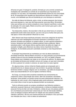 africanas em geral. A teologia foi, portanto, formada por uma corrente constante de
revelações não submetidas ao controle de um sacerdócio que impusesse uma
ortodoxia. Em vez disso, era interpretada individualmente dentre de uma comunidade
de fé. Os sacerdotes eram aqueles que demonstravam eficácia em contatar o outro
mundo, uma habilidade que não era transferida por uma hierarquia ou seminário.
Na visão de Kakulu Ka Kahenda, após a morte, as almas passavam dos homens
para suas esposas ou, caso isso não fosse possível, para seus filhos. Ele também
notou que sonhas com os mortos compelia os vivos a fazerem sacrifícios e outro atos
de adoração. Em outra região, Ribeiro encontrou outro homem para quem a alma
morria junto com o corpo.
Tais desacordos, todavia, não escondem o fato de que ainda havia um consenso
amplamente aceito sobre esse assunto, que era o de que os mortos iriam para uma
vida após a morte onde poderiam influenciar os vivos.
Além dessas duas forças espirituais principais, havia duas categorias de espíritos
inferiores que eram desapegados de famílias individuais ou territórios e que ou
ativavam amuletos que qualquer um poderia utilizar, ou eram espíritos perigosos e
furiosos, fantasmas cuja malícia e maldade poderiam trazer problemas. Alguns
estudiosos põem i culto desses últimos espíritos dentro da esfera da magia, em
oposição à religião, para diferenciar seu status menos importante em termos
teológicos. As divindades possuíam autoridade universal ou mais frequentemente
regional.
A adoração frequentemente se manifestava por meio de altares dedicados a
divindades territoriais. Manuel Ribeiro encontrou um certo santuário que primeiramente
recebeu frutas em troca de colheitas abundantes, em 1672, em Ndala a Kabasa.
Esses altares eram instalados nas casas ou em conjunto de edifícios. Os altares para
as divindades territoriais eram também comuns em Loango, em que eram chamados
de nkisi e parecem ter variado no alcance, às vezes local, às vezes regional.
Em algumas áreas, nenhum oficial do Estado poderia ser empossado sem o
consentimento de um desses seres por meio do kitomi. As grandes divindades
territoriais dividiam o espaço religioso com os ancestrais, cuja esfera de atuação era
sobre seus descendentes em vez de regiões e territórios inteiros.
No Congo, as crenças sobre ancestrais resistentes aos ensinamentos do
cristianismo sobre a ressurreição dos mortos. Além dos ancestrais e divindades
territoriais, havia também um grande número de seres sobrenaturais inferiores. Os
habitantes do outro mundo, como imaginado pelos centro-africanos, estabeleceram
uma ordem ética e moral na qual as pessoas também se encaixavam.
Tanto os africanos quanto os europeus acreditavam que feiticeiros existiam e
realmente causavam danos por meios sobrenaturais, e ambas as tradições também
possuíam formas de lidar com eles. Entretanto, a ideias de que uma pessoa poderia
ser uma feiticeira procurando fazer coisas boas por meio de intervenção diabólica,
como os teólogos europeus afirmavam em relação aos seus próprios profetas,
videntes e adivinhos, não era uma maneira africana de conceituar o mal, que reside
nas intenções dos vivos, e não no status do sobrenatural.
 