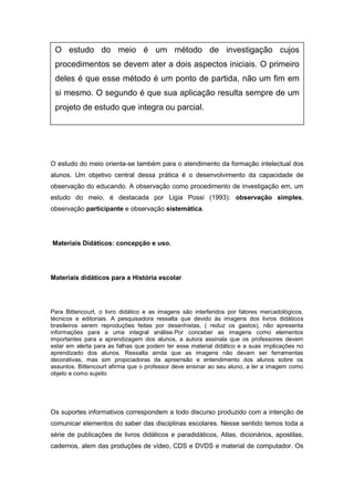 O estudo do meio orienta-se também para o atendimento da formação intelectual dos
alunos. Um objetivo central dessa prática é o desenvolvimento da capacidade de
observação do educando. A observação como procedimento de investigação em, um
estudo do meio, é destacada por Ligia Possi (1993): observação simples,
observação participante e observação sistemática.
Materiais Didáticos: concepção e uso.
Materiais didáticos para a História escolar
Para Bittencourt, o livro didático e as imagens são interferidos por fatores mercadológicos,
técnicos e editoriais. A pesquisadora ressalta que devido às imagens dos livros didáticos
brasileiros serem reproduções feitas por desenhistas, ( reduz os gastos), não apresenta
informações para a uma integral análise.Por conceber as imagens como elementos
importantes para a aprendizagem dos alunos, a autora assinala que os professores devem
estar em alerta para as falhas que podem ter esse material didático e a suas implicações no
aprendizado dos alunos. Ressalta ainda que as imagens não devam ser ferramentas
decorativas, mas sim propiciadoras da apreensão e entendimento dos alunos sobre os
assuntos. Bittencourt afirma que o professor deve ensinar ao seu aluno, a ler a imagem como
objeto e como sujeito
Os suportes informativos correspondem a todo discurso produzido com a intenção de
comunicar elementos do saber das disciplinas escolares. Nesse sentido temos toda a
série de publicações de livros didáticos e paradidáticos, Atlas, dicionários, apostilas,
cadernos, alem das produções de vídeo, CDS e DVDS e material de computador. Os
O estudo do meio é um método de investigação cujos
procedimentos se devem ater a dois aspectos iniciais. O primeiro
deles é que esse método é um ponto de partida, não um fim em
si mesmo. O segundo é que sua aplicação resulta sempre de um
projeto de estudo que integra ou parcial.
 