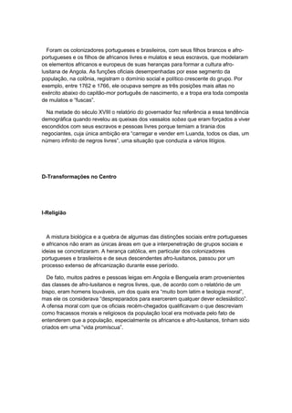 Foram os colonizadores portugueses e brasileiros, com seus filhos brancos e afro-
portugueses e os filhos de africanos livres e mulatos e seus escravos, que modelaram
os elementos africanos e europeus de suas heranças para formar a cultura afro-
lusitana de Angola. As funções oficiais desempenhadas por esse segmento da
população, na colônia, registram o domínio social e político crescente do grupo. Por
exemplo, entre 1762 e 1766, ele ocupava sempre as três posições mais altas no
exército abaixo do capitão-mor português de nascimento, e a tropa era toda composta
de mulatos e “fuscas”.
Na metade do século XVIII o relatório do governador fez referência a essa tendência
demográfica quando revelou as queixas dos vassalos sobas que eram forçados a viver
escondidos com seus escravos e pessoas livres porque temiam a tirania dos
negociantes, cuja única ambição era “carregar e vender em Luanda, todos os dias, um
número infinito de negros livres”, uma situação que conduzia a vários litígios.
D-Transformações no Centro
I-Religião
A mistura biológica e a quebra de algumas das distinções sociais entre portugueses
e africanos não eram as únicas áreas em que a interpenetração de grupos sociais e
ideias se concretizaram. A herança católica, em particular dos colonizadores
portugueses e brasileiros e de seus descendentes afro-lusitanos, passou por um
processo extenso de africanização durante esse período.
De fato, muitos padres e pessoas leigas em Angola e Benguela eram provenientes
das classes de afro-lusitanos e negros livres, que, de acordo com o relatório de um
bispo, eram homens louváveis, um dos quais era “muito bom latim e teologia moral”,
mas ele os considerava “despreparados para exercerem qualquer dever eclesiástico”.
A ofensa moral com que os oficiais recém-chegados qualificavam o que descreviam
como fracassos morais e religiosos da população local era motivada pelo fato de
entenderem que a população, especialmente os africanos e afro-lusitanos, tinham sido
criados em uma “vida promìscua”.
 