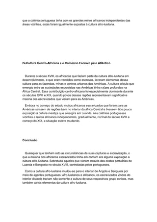 que a colônia portuguesa tinha com os grandes reinos africanos independentes das
áreas vizinhas, estas foram igualmente expostas à cultura afro-lusitana.
IV-Cultura Centro-Africana e o Comércio Escravo pelo Atlântico
Durante o século XVIII, os africanos que faziam parte da cultura afro-lusitana em
desenvolvimento, e que eram vendidos como escravos, levaram elementos dessa
cultura para as fazendas, minas e centros urbanos das Américas. A cultura crioula que
emergiu entre as sociedades escravistas nas Américas tinha raízes profundas na
África Central. Essa contribuição centro-africana foi especialmente dominante durante
os séculos XVIII e XIX, quando povos dessas regiões representavam significativa
maioria dos escravizados que vieram para as Américas.
Embora no começo do século muitos africanos escravizados que foram para as
Américas saíssem de regiões bem no interior da áfrica Central e tivessem tido pouca
exposição à cultura mestiça que emergira em Luanda, nas colônias portuguesas
vizinhas e reinos africanos independentes, gradualmente, no final do século XVIII e
começo do XIX, a situação estava mudando.
Conclusão
Quaisquer que tenham sido as circunstâncias de suas capturas e escravização, o
que a maioria dos africanos escravizados tinha em comum era alguma exposição à
cultura afro-lusitana. Sobretudo aqueles que vieram através das costas portuárias de
Luanda e Benguela no século XVIII, controladas pelos portugueses.
Como a cultura afro-lusitana mudou-se para o interior de Angola e Benguela por
meio de agentes portugueses, afro-lusitanos e africanos, os escravizados vindos do
interior distante trariam não somente a cultura de seus respectivos grupo étnicos, mas
também vários elementos da cultura afro-lusitana.
 