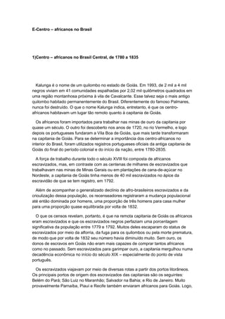 E-Centro – africanos no Brasil
1)Centro – africanos no Brasil Central, de 1780 a 1835
Kalunga é o nome de um quilombo no estado de Goiás. Em 1993, de 2 mil a 4 mil
negros viviam em 41 comunidades espalhadas por 2,02 mil quilômetros quadrados em
uma região montanhosa próxima à vila de Cavalcante. Esse talvez seja o mais antigo
quilombo habitado permanentemente do Brasil. Diferentemente do famoso Palmares,
nunca foi destruído. O que o nome Kalunga indica, entretanto, é que os centro-
africanos habitavam um lugar tão remoto quanto à capitania de Goiás.
Os africanos foram importados para trabalhar nas minas de ouro da capitania por
quase um século. O outro foi descoberto nos anos de 1720, no rio Vermelho, e logo
depois os portugueses fundaram a Vila Boa de Goiás, que mais tarde transformaram
na capitania de Goiás. Para se determinar a importância dos centro-africanos no
interior do Brasil, foram utilizados registros portugueses oficiais da antiga capitania de
Goiás do final do período colonial e do início da nação, entre 1780-2835.
A força de trabalho durante todo o século XVIII foi composta de africanos
escravizados, mas, em contraste com as centenas de milhares de escravizados que
trabalhavam nas minas de Minas Gerais ou em plantações de cana-de-açúcar no
Nordeste, a capitania de Goiás tinha menos de 40 mil escravizados no ápice da
escravidão de que se tem registro, em 1792.
Além de acompanhar o generalizado declínio de afro-brasileiros escravizados e da
crioulização dessa população, os recenseadores registraram a mudança populacional
até então dominada por homens, uma proporção de três homens para casa mulher
para uma proporção quase equilibrada por volta de 1832.
O que os censos revelam, portanto, é que na remota capitania de Goiás os africanos
eram escravizados e que os escravizados negros perfaziam uma porcentagem
significativa da população entre 1779 e 1792. Muitos deles escaparam do status de
escravizados por meio da alforria, da fuga para os quilombos ou pela morte prematura,
de modo que por volta de 1832 seu número havia diminuído muito. Sem ouro, os
donos de escravos em Goiás não eram mais capazes de comprar tantos africanos
como no passado. Sem escravizados para garimpar ouro, a capitania mergulhou numa
decadência econômica no início do século XIX – especialmente do ponto de vista
português.
Os escravizados viajavam por meio de diversas rotas a partir dos portos litorâneos.
Os principais portos de origem dos escravizados das capitanias são os seguintes:
Belém do Pará; São Luiz no Maranhão; Salvador na Bahia; e Rio de Janeiro. Muito
provavelmente Parnaíba, Piauí e Recife também enviaram africanos para Goiás. Logo,
 