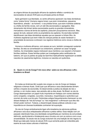 as origens étnicas da população africana da capitania refletia o comércio de
escravizados do século XVIII para os principais portos do Brasil.
Após ganharem sua liberdade, os centro-africanos aparecem nas listas domésticas
como “pretos forros” (homens negros livres), que eram mineradores, pequenos
fazendeiros, artesão – se homens – e as prestas forras, que eram mulheres solteiras
ou chefes de família viúvas, com um até três escravizados e agregados. Eles
obviamente não tinham tantos escravizados quanto os grandes mineradores,
mercadores e donos de terras da capitania, possuíam pouquíssimos escravos. Mas,
apesar de tudo, estavam entre os proprietários da capitania. Os escrivães também
identificavam nas listas domésticas aqueles que se casavam e tinham filho. As
mulheres angolanas que eram mães de crianças pardas às vezes herdavam a
propriedade de escravos e entravam nos registros históricos como viúvas e chefes de
família.
Homens e mulheres africanos, com acesso ao ouro, também conseguiam sustentar
famílias. Se eles se convertessem ao cristianismo, poderiam se casar na Igreja
Católica. As irmandades negras motivavam seus membros a se casarem e formarem
famílias católicas. Essas famílias podem ser investigadas pelos certificados de
batismo, em que os padres da igreja de Sant‟Ana habitualmente registravam os bebês
nascidos de casamentos legítimos, inclusive os nascidos em quilombos.
2) Quem é o rei do Congo? Um novo olhar sobre os reis africanos e afro-
brasileiro no Brasil
Em todas as Américas têm surgido reis congos ou reis do Congo em festejos
religiosos e dramas rituais. Onde quer que africanos e seus descendentes tenham
sofrido o impacto da escravidão, foi desenvolvida a pratica da eleição de reis e
rainhas, e, em muitos casos, isso persistiu até os dias atuais. No Brasil, os reis do
Congo desempenham um papel muito importante em festejos com nomes distintos
como congados, congadas, cucumbis, maracatus, moçambiques e quilombos que
ocorrem de norte a sul do país. Folcloristas antigos frequentemente chamavam os reis
desses festejos de “reis da fumaça” ou “reis imaginários” e afirmavam que eles não
tinham poder nenhum. Todavia, a disseminação dessas práticas culturais e sua
importância em diversas localidades contrariam tal suposição.
Os reis do Congo simbolicamente ligam afro-brasileiros às estruturas políticas
africanas e aos seus antepassados africanos e pretos velhos. Essa relação com um
passado relembrado forja uma identidade compartilhada por membros da comunidade,
definindo, aprofundando e fortalecendo seus vínculos uns com os outros e com a sua
ancestralidade. Os atuais reis do Congo evoluíram de uma tradição de reis negros no
Brasil que data pelo menos do século XVII e que somente pode ser entendida pelo
exame de suas raízes culturais e históricas.
 