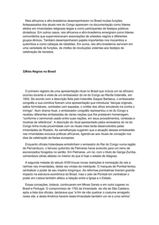 Reis africanos e afro-brasileiros desempenharam no Brasil muitas funções.
Antepassados dos atuais reis do Congo aparecem na documentação como líderes
eleitos em irmandades religiosas leigas e como participantes de festejos públicos
dinásticos. Em outros casos, reis africanos e afro-brasileiros emergiram como líderes
comunitários que supervisionavam associações de artesãos negros e diferentes
grupos étnicos. Também desempenharam papéis importantes nos mocambos e
quilombos e como cabeças de rebeliões. Em suma, reis afro-brasileiros serviram em
uma variedade de funções, de chefes de revoluções violentas aos festejos de
celebração de reinados.
3)Reis Negros no Brasil
O primeiro registro de uma apresentação ritual no Brasil que incluía um rei africano
ocorreu durante a visita de um embaixador do rei do Congo ao Recife holandês, em
1642. De acordo com a descrição feita pelo holandês Gaspar Barlaeus, o embaixador
congolês e sua comitiva fizeram uma apresentação que introduzia “danças originais,
saltos formidáveis, combates com espadas, o cintilar dos olhos simulando ira contra o
inimigo”. Num drama ritual, o embaixador congolês representou o rei do Congo e
recebeu diferentes embaixadas de várias nações que lhe prestaram homenagem,
“conforme o cerimonial usado entre suas nações, em seus procedimentos, cortesias e
mostras de referência”. A descrição do ritual apresentado pelos emissários do rei do
Congo tinha muita proximidade com os rituais mais tarde desenvolvidos pelas
irmandades do Rosário. As semelhanças sugerem que a atuação dessas embaixadas
nas irmandades evocava práticas africanas, ligando-as aos rituais de coroação nos
dias de celebração de festas europeias.
Enquanto oficiais holandeses entretinham o emissário do Rei do Congo numa região
de Pernambuco, o famoso quilombo de Palmares havia evoluído para um reino de
escravizados foragidos no sertão. Em Palmares, um rei, com o título de Ganga Zumba,
comandava várias aldeias no interior do que é hoje o estado de Alagoas.
A segunda metade do século XVIII trouxe novas restrições à nomeação de reis e
rainhas nas irmandades, desta vez vindas da metrópole. O marques de Pombal tentou
centralizar o poder de seu império longínquo. As reformas pombalinas tiveram grande
impacto na estrutura econômica do Brasil, mas o zelo de Pombal em centralizar o
poder em Lisboa também afetou a relação entre a Igreja e o Estado.
Essas coroações, todavia, continuaram em Minas Gerais e em outro lugares no
Brasil e Portugal. O compromisso de 1762 da Irmandade da vila de São Caetano,
após a lista dos oficiais, declarava que “a fim de não quebrar o costume arraigado
nesta vila, e desta América haverá nesta Irmandade também um rei e uma rainha”.
 