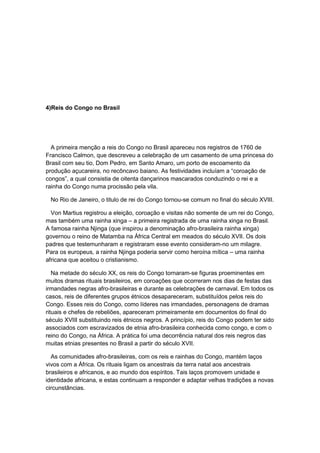 4)Reis do Congo no Brasil
A primeira menção a reis do Congo no Brasil apareceu nos registros de 1760 de
Francisco Calmon, que descreveu a celebração de um casamento de uma princesa do
Brasil com seu tio, Dom Pedro, em Santo Amaro, um porto de escoamento da
produção açucareira, no recôncavo baiano. As festividades incluìam a “coroação de
congos”, a qual consistia de oitenta dançarinos mascarados conduzindo o rei e a
rainha do Congo numa procissão pela vila.
No Rio de Janeiro, o titulo de rei do Congo tornou-se comum no final do século XVIII.
Von Martius registrou a eleição, coroação e visitas não somente de um rei do Congo,
mas também uma rainha xinga – a primeira registrada de uma rainha xinga no Brasil.
A famosa rainha Njinga (que inspirou a denominação afro-brasileira rainha xinga)
governou o reino de Matamba na África Central em meados do século XVII. Os dois
padres que testemunharam e registraram esse evento consideram-no um milagre.
Para os europeus, a rainha Njinga poderia servir como heroína mítica – uma rainha
africana que aceitou o cristianismo.
Na metade do século XX, os reis do Congo tornaram-se figuras proeminentes em
muitos dramas rituais brasileiros, em coroações que ocorreram nos dias de festas das
irmandades negras afro-brasileiras e durante as celebrações de carnaval. Em todos os
casos, reis de diferentes grupos étnicos desapareceram, substituídos pelos reis do
Congo. Esses reis do Congo, como líderes nas irmandades, personagens de dramas
rituais e chefes de rebeliões, apareceram primeiramente em documentos do final do
século XVIII substituindo reis étnicos negros. A princípio, reis do Congo podem ter sido
associados com escravizados de etnia afro-brasileira conhecida como congo, e com o
reino do Congo, na África. A prática foi uma decorrência natural dos reis negros das
muitas etnias presentes no Brasil a partir do século XVII.
As comunidades afro-brasileiras, com os reis e rainhas do Congo, mantém laços
vivos com a África. Os rituais ligam os ancestrais da terra natal aos ancestrais
brasileiros e africanos, e ao mundo dos espíritos. Tais laços promovem unidade e
identidade africana, e estas continuam a responder e adaptar velhas tradições a novas
circunstâncias.
 