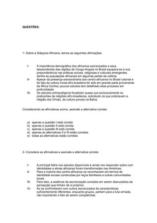 QUESTÕES:
1- Sobre a Diáspora Africana, temos as seguintes afirmações:
I- A importância demográfica dos africanos escravizados e seus
descendentes das regiões de Congo-Angola no Brasil equipara-se à sua
preponderância nas práticas sociais, religiosas e culturais emergentes
dentre as populações africanas em algumas partes da colônia.
II- Apesar da presença extraordinária dos centro-africanos no Brasil colonial e
do fato da cultura inicial afro-brasileira ter sido em grande parte proveniente
da África Central, poucos estudos tem detalhado esse processo em
profundidade.
III- Os estudos antropológicos focalizam quase que exclusivamente os
praticantes de religiões afro-brasileiras, sobretudo os que praticavam a
religião dos Orixás, da cultura yoruba na Bahia.
Considerando as afirmativas acima, assinale a alternativa correta:
a) apenas a questão I está correta
b) apenas a questão II está correta
c) apenas a questão III está correta
d) apenas as alternativas II e III estão corretas
e) todas as alternativas estão corretas
2- Considere as afirmativas e assinale a alternativa correta:
I- A principal falha nos estudos disponíveis é ainda nos responder sobre com
identidades e etnias africanas foram transformadas nas Américas;
II- Para a maioria dos centro-africanos se reconheciam em termos de
identidade sociais construídas por laços familiares e outras comunidades
locais
III- Para eles, a essência da escravização consistia em serem desnudados da
percepção que tinham de si próprios.
IV- Ao se confrontarem com outros escravizados de características
suficientemente diferentes, enquanto grupos, partiam para a luta armada,
não importando o fato de serem compatriotas.
 