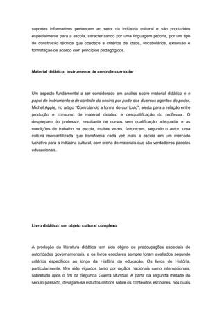 suportes informativos pertencem ao setor da indústria cultural e são produzidos
especialmente para a escola, caracterizando por uma linguagem própria, por um tipo
de construção técnica que obedece a critérios de idade, vocabulários, extensão e
formatação de acordo com princípios pedagógicos.
Material didático: instrumento de controle curricular
Um aspecto fundamental a ser considerado em análise sobre material didático é o
papel de instrumento e de controle do ensino por parte dos diversos agentes do poder.
Michel Apple, no artigo “Controlando a forma do currìculo”, alerta para a relação entre
produção e consumo de material didático e desqualificação do professor. O
despreparo do professor, resultante de cursos sem qualificação adequada, e as
condições de trabalho na escola, muitas vezes, favorecem, segundo o autor, uma
cultura mercantilizada que transforma cada vez mais a escola em um mercado
lucrativo para a indústria cultural, com oferta de materiais que são verdadeiros pacotes
educacionais.
Livro didático: um objeto cultural complexo
A produção da literatura didática tem sido objeto de preocupações especiais de
autoridades governamentais, e os livros escolares sempre foram avaliados segundo
critérios específicos ao longo da História da educação. Os livros de História,
particularmente, têm sido vigiados tanto por órgãos nacionais como internacionais,
sobretudo após o fim da Segunda Guerra Mundial. A partir da segunda metade do
século passado, divulgam-se estudos críticos sobre os conteúdos escolares, nos quais
 