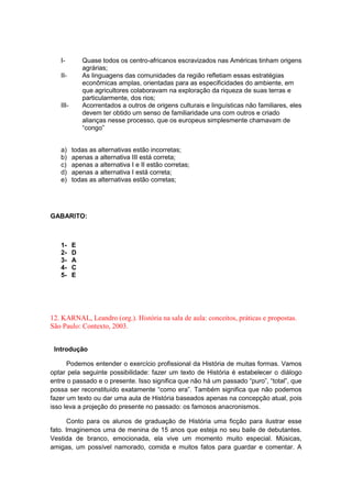 I- Quase todos os centro-africanos escravizados nas Américas tinham origens
agrárias;
II- As linguagens das comunidades da região refletiam essas estratégias
econômicas amplas, orientadas para as especificidades do ambiente, em
que agricultores colaboravam na exploração da riqueza de suas terras e
particularmente, dos rios;
III- Acorrentados a outros de origens culturais e linguísticas não familiares, eles
devem ter obtido um senso de familiaridade uns com outros e criado
alianças nesse processo, que os europeus simplesmente chamavam de
“congo”
a) todas as alternativas estão incorretas;
b) apenas a alternativa III está correta;
c) apenas a alternativa I e II estão corretas;
d) apenas a alternativa I está correta;
e) todas as alternativas estão corretas;
GABARITO:
1- E
2- D
3- A
4- C
5- E
12. KARNAL, Leandro (org.). História na sala de aula: conceitos, práticas e propostas.
São Paulo: Contexto, 2003.
Introdução
Podemos entender o exercício profissional da História de muitas formas. Vamos
optar pela seguinte possibilidade: fazer um texto de História é estabelecer o diálogo
entre o passado e o presente. Isso significa que não há um passado “puro”, “total”, que
possa ser reconstituìdo exatamente “como era”. Também significa que não podemos
fazer um texto ou dar uma aula de História baseados apenas na concepção atual, pois
isso leva a projeção do presente no passado: os famosos anacronismos.
Conto para os alunos de graduação de História uma ficção para ilustrar esse
fato. Imaginemos uma de menina de 15 anos que esteja no seu baile de debutantes.
Vestida de branco, emocionada, ela vive um momento muito especial. Músicas,
amigas, um possível namorado, comida e muitos fatos para guardar e comentar. A
 