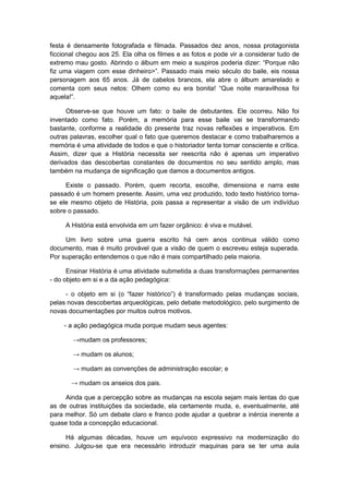 festa é densamente fotografada e filmada. Passados dez anos, nossa protagonista
ficcional chegou aos 25. Ela olha os filmes e as fotos e pode vir a considerar tudo de
extremo mau gosto. Abrindo o álbum em meio a suspiros poderia dizer: “Porque não
fiz uma viagem com esse dinheiro>”. Passado mais meio século do baile, eis nossa
personagem aos 65 anos. Já de cabelos brancos, ela abre o álbum amarelado e
comenta com seus netos: Olhem como eu era bonita! “Que noite maravilhosa foi
aquela!”.
Observe-se que houve um fato: o baile de debutantes. Ele ocorreu. Não foi
inventado como fato. Porém, a memória para esse baile vai se transformando
bastante, conforme a realidade do presente traz novas reflexões e imperativos. Em
outras palavras, escolher qual o fato que queremos destacar e como trabalharemos a
memória é uma atividade de todos e que o historiador tenta tornar consciente e crítica.
Assim, dizer que a História necessita ser reescrita não é apenas um imperativo
derivados das descobertas constantes de documentos no seu sentido amplo, mas
também na mudança de significação que damos a documentos antigos.
Existe o passado. Porém, quem recorta, escolhe, dimensiona e narra este
passado é um homem presente. Assim, uma vez produzido, todo texto histórico torna-
se ele mesmo objeto de História, pois passa a representar a visão de um indivíduo
sobre o passado.
A História está envolvida em um fazer orgânico: é viva e mutável.
Um livro sobre uma guerra escrito há cem anos continua válido como
documento, mas é muito provável que a visão de quem o escreveu esteja superada.
Por superação entendemos o que não é mais compartilhado pela maioria.
Ensinar História é uma atividade submetida a duas transformações permanentes
- do objeto em si e a da ação pedagógica:
- o objeto em si (o “fazer histórico”) é transformado pelas mudanças sociais,
pelas novas descobertas arqueológicas, pelo debate metodológico, pelo surgimento de
novas documentações por muitos outros motivos.
- a ação pedagógica muda porque mudam seus agentes:
→mudam os professores;
→ mudam os alunos;
→ mudam as convenções de administração escolar; e
→ mudam os anseios dos pais.
Ainda que a percepção sobre as mudanças na escola sejam mais lentas do que
as de outras instituições da sociedade, ela certamente muda, e, eventualmente, até
para melhor. Só um debate claro e franco pode ajudar a quebrar a inércia inerente a
quase toda a concepção educacional.
Há algumas décadas, houve um equívoco expressivo na modernização do
ensino. Julgou-se que era necessário introduzir maquinas para se ter uma aula
 