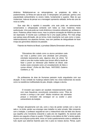 dinâmica. Multiplicaram-se os retroprojetores, os projetores de slides e,
posteriormente, os filmes em sala de aula. O retroprojetor, em particular, ganhou uma
popularidade extraordinária no ensino médio, fundamental e superior. Mais do que
modernizar, trata-se de pensar se a mensagem apresenta validade, tenha ela cara de
nova ou velha.
Que seja dito e repetido à exaustão: uma aula pode ser extremamente
conservadora e ultrapassada contando com todos os mais modernos meios
audiovisuais. Uma aula pode ser muito dinâmica e inovadora utilizando giz, professor e
aluno. Podemos utilizar meios novos, mas é a própria concepção de História que deve
ser repensada. O recorte que o professor faz é uma opção política. Por mais antiga
que pareça essa afirmação, ela se tornou muito importante num país como o nosso,
redemocratizando nos aspectos formais, mas com padrões de desigualdade de fazer
inveja aos genocídios clássicos do passado.
Falando de História do Brasil, o jornalista Gilberto Dimenstein afirma que:
“Educadores têm notado como os alunos percebem cada
vez mais a política como uma atividade sem princípios,
orientada basicamente pela, digamos ética da vitória. Tal
visão é uma das muitas razões que tornam difícil a tarefa de
fazer o jovem se interessar pela História do Brasil, esta
muitas vezes encarada como um encadeamento de fatos e
nomes oficiais”. (Folha de São Paulo, 14/07/2002, Caderno
Cotidiano, p. 10).
Os professores da área de Humanas parecem muito angustiados com sua
atuação. A boa vontade da mudança esbarra tanto nos vícios tradicionais da escola
como na resistência multifacetada de pais, direção, colegas e alunos.
O inovador que espera ser saudado messianicamente acaba,
com mais frequência, encontrando comentários como: “Pára de
enrolar e começa a dar aula!”. Muitas iniciativas são abortadas
porque o renovador não consegue ver ou avaliar o peso
extraordinário da tradição.
Romper abruptamente com ela, corre o risco de perder contato com o real na
sala e, no limite, perder sue emprego caso trabalhe no setor privado. Não rompendo
com a tradição, o professor angustia-se com o indescritível rosto de tédio dos alunos
que espelha uma monotonia crescente a cada ano de magistério. Ao escrever pelo
décimo ano seguido a frase no quadro “O Egito é uma dádiva do Nilo” e tentar explicá-
la para uma buliçosa quinta série, inicia um surdo questionamento sobre a validade de
tudo aquilo que estamos fazendo para nós e para os nossos alunos. Pensa, quem
 