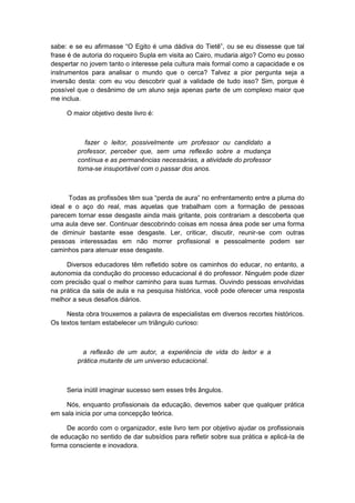 sabe: e se eu afirmasse “O Egito é uma dádiva do Tietê”, ou se eu dissesse que tal
frase é de autoria do roqueiro Supla em visita ao Cairo, mudaria algo? Como eu posso
despertar no jovem tanto o interesse pela cultura mais formal como a capacidade e os
instrumentos para analisar o mundo que o cerca? Talvez a pior pergunta seja a
inversão desta: com eu vou descobrir qual a validade de tudo isso? Sim, porque é
possível que o desânimo de um aluno seja apenas parte de um complexo maior que
me inclua.
O maior objetivo deste livro é:
fazer o leitor, possivelmente um professor ou candidato a
professor, perceber que, sem uma reflexão sobre a mudança
contínua e as permanências necessárias, a atividade do professor
torna-se insuportável com o passar dos anos.
Todas as profissões têm sua “perda de aura” no enfrentamento entre a pluma do
ideal e o aço do real, mas aquelas que trabalham com a formação de pessoas
parecem tornar esse desgaste ainda mais gritante, pois contrariam a descoberta que
uma aula deve ser. Continuar descobrindo coisas em nossa área pode ser uma forma
de diminuir bastante esse desgaste. Ler, criticar, discutir, reunir-se com outras
pessoas interessadas em não morrer profissional e pessoalmente podem ser
caminhos para atenuar esse desgaste.
Diversos educadores têm refletido sobre os caminhos do educar, no entanto, a
autonomia da condução do processo educacional é do professor. Ninguém pode dizer
com precisão qual o melhor caminho para suas turmas. Ouvindo pessoas envolvidas
na prática da sala de aula e na pesquisa histórica, você pode oferecer uma resposta
melhor a seus desafios diários.
Nesta obra trouxemos a palavra de especialistas em diversos recortes históricos.
Os textos tentam estabelecer um triângulo curioso:
a reflexão de um autor, a experiência de vida do leitor e a
prática mutante de um universo educacional.
Seria inútil imaginar sucesso sem esses três ângulos.
Nós, enquanto profissionais da educação, devemos saber que qualquer prática
em sala inicia por uma concepção teórica.
De acordo com o organizador, este livro tem por objetivo ajudar os profissionais
de educação no sentido de dar subsídios para refletir sobre sua prática e aplicá-la de
forma consciente e inovadora.
 