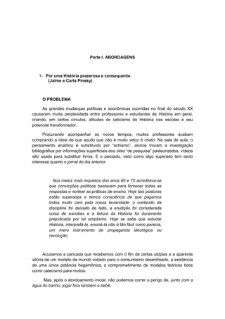 Parte I. ABORDAGENS
1- Por uma História prazerosa e consequente.
(Jaime e Carla Pinsky)
O PROBLEMA
As grandes mudanças políticas e econômicas ocorridas no final do século XX
causaram muita perplexidade entre professores e estudantes de História em geral,
criando, em certos círculos, atitudes de ceticismo de História nas escolas e seu
potencial transformador.
Procurando acompanhar os novos tempos, muitos professores acabam
comprando a ideia de que aquilo que não é muito veloz é chato. Na sala de aula, o
pensamento analìtico é substituìdo por “achismo”, alunos trocam a investigação
bibliográfica por informações superficiais dos sites “de pesquisa” pasteurizados, vìdeos
são usado para substituir livros. E o passado, visto como algo superado tem tanto
interesse quanto o jornal do dia anterior.
Nos meios mais inquietos dos anos 60 e 70 acreditava-se
que convicções políticas bastavam para fornecer todas as
respostas e nortear as práticas de ensino. Hoje tais posturas
estão superadas e temos consciência de que pagamos
todos muito caro pela nossa leviandade: o conteúdo da
disciplina foi deixado de lado, a erudição foi considerada
coisa de esnobes e a leitura da História foi duramente
prejudicada por tal simplismo. Hoje se sabe que estudar
História, interpretá-la, ensiná-la não é tão fácil como parecia,
um mero instrumento de propaganda ideológica ou
revolução.
Acusamos a pancada que recebemos com o fim de certas utopias e a aparente
vitória de um modelo de mundo voltado para o consumismo desenfreado, a existência
de uma única potência hegemônica, o comprometimento de modelos teóricos tidos
como catecismo para muitos.
Mas, após o atordoamento inicial, não podemos correr o perigo de, junto com a
água do banho, jogar fora também o bebê:
 
