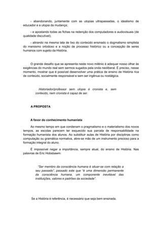 - abandonando, juntamente com as utopias ultrapassadas, o idealismo de
educador e a utopia da mudança;
- e apostando todas as fichas na redenção dos computadores e audiovisuais (de
qualidade discutível);
- atirando na mesma lata de lixo do conteúdo ensinado o dogmatismo simplista
do marxismo ortodoxo e a noção de processo histórico ou a concepção de seres
humanos com sujeito da História.
O grande desafio que se apresenta neste novo milênio é adequar nosso olhar às
exigências do mundo real sem sermos sugados pela onda neoliberal. É preciso, nesse
momento, mostrar que é possível desenvolver uma prática de ensino de História rica
de conteúdo, socialmente responsável e sem ser ingênua ou nostálgica.
Historiador/professor sem utopia é cronista e, sem
conteúdo, nem cronista é capaz de ser.
A PROPOSTA
A favor do conhecimento humanista
Ao mesmo tempo em que condenam o pragmatismo e o materialismo dos novos
tempos, as escolas parecem ter esquecido sua parcela de responsabilidade na
formação humanista dos alunos. Ao substituir aulas de História por disciplinas como
computação ou gramática normativa, abre-se mão de um instrumento precioso para a
formação integral do aluno.
É impossível negar a importância, sempre atual, do ensino de História. Nas
palavras de Eric Hobsbawm:
“Ser membro da consciência humana é situar-se com relação a
seu passado”, passado este que “é uma dimensão permanente
da consciência humana, um componente inevitável das
instituições, valores e padrões da sociedade”.
Se a História é referência, é necessário que seja bem ensinada.
 