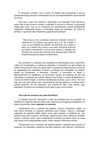 É necessário, portanto, que o ensino de História seja revalorizado e que os
professores dessa disciplina conscientizem-se de sua responsabilidade social perante
os alunos.
Para isso, é bom não confundir a informação com educação. Para informar aí
estão, bem à mão, jornais e revistas, a televisão, o cinema e a internet. A informação
chega pela mídia, mas só se transforma em conhecimento quando devidamente
organizada. Exatamente porque a informação chega aos borbotões, por todos os
sentidos, é que torna mais importante o papel do bom professor.
Mais do que o livro, o professor precisa ter conteúdo. Cultura. É
inadmissível um professor que quase não se lê. Se o tempo é
curto, se as condições de trabalho são precárias, se o salário é
baixo, se o Estado não cumpre a sua parte, discuta-se tudo isso
nas esferas competentes e lute-se para melhorar a situação dos
docentes, em vez de usar isso tudo como desculpa para a falta de
empenho pessoal em adquirir conhecimento.
Se o professor é o elemento que estabelece a intermediação entre o patrimônio
cultural da humanidade e a cultura do educando, é necessário que ele conheça da
melhor forma possível, tanto um quanto outro. O professor precisa conhecer as formas
de organização das sociedades humanas, a evolução das civilizações, as cidades-
estado da Antiguidade, a Revolução Francesa, a escravidão no Brasil, o
desenvolvimento do capitalismo, os movimentos sociais, as condições de vida das
populações no passado, sua cultura material e suas ideias, a musica de Beethoven, o
cinema de Charlie Chaplin, a literatura de Machado de Assis e por aí afora. Por outro
lado, isso não terá nenhum valor operacional se ele não conhecer o universo sócio-
cultural específico do seu educando, sua maneira de falar, seus valores, suas
aspirações. É preciso que o professor tenha claro o quê e como ensinar.
Pela volta do conteúdo nas aulas de História
O passado deve ser interrogado a partir de questões que nos inquietam no
presente. As aulas de Histórias serão muito melhores se conseguirem estabelecer um
duplo compromisso: com o passado e o presente.
Compromisso com o presente não significa, contudo, presentismo vulgar, ou
seja, tentar encontrar no passado justificativa para atitudes, valores e ideologias
praticados no presente (Hitler queria provar pelo passado a existência de uma
pretensa raça ariana superior às demais). Significa tomar como referência questões
sociais e culturais, assim como problemáticas humanas que fazem parte de nossa
vida, temas como desigualdades sociais, raciais, sexuais, diferenças culturais.
Compromisso com o passado não significa estudar o passado pelo passado. É
pesquisar com sériedade, basear-se nos fatos históricos, não distorcer o acontecido,
 