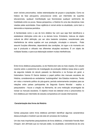 eram visíveis preconceitos, visões estereotipadas de grupos e populações. Como se
tratava da fase pós-guerra, procurava-se evitar, por intermédio de suportes
educacionais, qualquer manifestação que favorecesse qualquer sentimento de
hostilidade entre os povos. Nessa perspectiva, a História foi uma das disciplinas mais
visadas pelas autoridades. Essa vigilância é visível ainda na atualidade, como bem o
demonstra a imprensa periódica.
A familiaridade como o uso de livro didático faz com que seja fácil identificá-lo e
estabelecer distinções entre ele e os demais livros. Entretanto, trata-se de objeto
cultural de difícil definição, por ser obra bastante complexa, caracterizada pela
interferência de vários sujeitos em sua produção, circulação e consumo. Pode
assumir funções diferentes, dependendo das condições, do lugar e do momento em
que é produzido e utilizado nas diferentes situações escolares. É um objeto de
múltiplas facetas, e para sua elaboração existem muitas interferências.
Entre livros didáticos pesquisados, os de História tem sido os mais visados. Em estudo
recente sobre o predomínio de investigação da produção didática nessa área a partir
da segunda metade do século passado na Alemanha e na Europa em geral, a
historiadora Verena R Garcia destaca o papel político dos manuais escolares de
História, considerando-os verdadeiras “autobiografias” dos Estados modernos. Tendo
em vista o momento político do pós-guerra, período extremamente complexo para as
relações entre países participantes da Segunda Guerra Mundial - explica a
pesquisadora - houve a criação na Alemanha, de uma instituição encarregada de
revisar os manuais escolares. O objetivo inicial era detectar erros e preconceitos no
livro didáticos por intermédio de estudos comparativos em escala internacional.
Caracterização dos livros de História
Certas pesquisas sobre livros didáticos permitem identificar algumas característica
dessa produção e mostram que ela esta em processo de mudança.
Um dos mais importantes pesquisadores de livros didáticos, o historiador francês Alain
Choppin, tem afirmado que os manuais estão, na atualidade, convertendo-se de uma
 