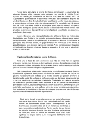 Tendo como paradigma o ensino de História simplificador e esquemático de
algumas décadas atrás, criou-se certo mal-estar com relação à História Social,
apoiada na concepção materialista da História. Coloca-se no mesmo saco os
vulgarizadores que buscavam o “econômico” em tudo e os historiadores do porte de
um Eric Hobsbawm. Ora, é muito difícil fazer boa História sem ter noção de processo,
a percepção dos modos de vida e da cultura material. Por outro lado, não há porque
não dar conta dos novos objetos e abordagens que o método histórico incorporou
tendo como destaque o quadro cultural, estuda-se aspectos mais íntimos como a vida
privada e as dimensões da experiência humana ligadas à sexualidade, aos costumes,
aos afetos e às crenças.
Assim, não vemos uma incompatibilidade entre a História Social e a História das
Mentalidades e do Cotidiano. Na verdade, as duas abordagens não apenas se opõem
necessariamente, como se complementam. A corrente da História Social busca a
percepção das relações sociais, do papel histórico dos indivíduos e dos limites e
possibilidades de cada contexto e processo histórico. A das Mentalidades privilegiadas
cortes temáticos. A primeira busca a floresta; a segunda, a árvore; uma, o telescópio;
a outra, o microscópio.
O potencial transformador do ensino de História
Para uns, a frase de Marx anunciando que não era mais hora de apenas
entender o mundo, mas de mudá-lo, tem justificado arroubos demagógicos em sala de
aula, discursos políticos permeados de declarações de voto e até propaganda explícita
para um ou outro candidato em períodos pré-eleitorais.
Sob o pretexto de saber qual a mudança que o mundo deve merecer e fingindo
acreditar que o potencial transformador do ensino de História consiste em colocar no
governo representante dos partidos que o mestre acredita que possam promover a
transformação social tão sonhada, o professor perde sua dignidade ao apresentar-se
como uma espécie de cabo eleitoral privilegiado. Privilegiado, sim, pois se aproveita
da ascendência que tem sobre a turma de alunos e, em vez de lhes dar instrumentos
para decidir sozinhos, os pressiona para que aceitem sua verdade, constrangendo, por
outro lado, aqueles que, por uma razão ou outra, não se curvam aos seus argumentos.
Não se trata de se despolitizar o discurso do professor, uma vez que não há discurso
apolítico, mas de dotá-lo de equilíbrio e ponderação.
Cada aluno, tem de se perceber como um ser social, alguém que
vive numa