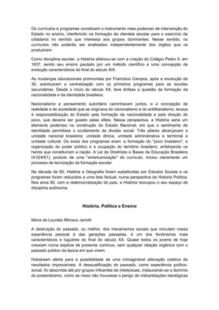 Os currículos e programas constituem o instrumento mais poderoso de intervenção do
Estado no ensino, interferindo na formação da clientela escolar para o exercício da
cidadania no sentido que interessa aos grupos dominantes. Nesse sentido, os
currículos não poderão ser analisados independentemente dos órgãos que os
produziram.
Como disciplina escolar, a História efetivou-se com a criação do Colégio Pedro II, em
1837, sendo seu ensino pautado por um método científico e uma concepção de
evolução característicos do final do século XIX.
As mudanças educacionais promovidas por Francisco Campos, após a revolução de
30, acentuaram a centralização com os primeiros programas para as escolas
secundárias. Desde o início do século XX, teve ênfase a questão da formação da
nacionalidade e da identidade brasileira.
Nacionalismo e pensamento autoritário caminhavam juntos, e a concepção de
realidade e de sociedade que se originava do nacionalismo e do antiliberalismo, levava
à responsabilização do Estado pela formação da nacionalidade e pela direção do
povo, que deveria ser guiado pelas elites. Nessa perspectiva, a História seria um
elemento poderoso na construção do Estado Nacional, em que o sentimento de
identidade permitisse o ocultamento da divisão social. Três pilares alicerçavam a
unidade nacional brasileira: unidade étnica, unidade administrativa e territorial e
unidade cultural. Os eixos dos programas eram: a formação do "povo brasileiro", a
organização do poder político e a ocupação do território brasileiro, enfatizando os
heróis que constituíram a nação. A Lei de Diretrizes e Bases da Educação Brasileira
(4.024/61), produto de uma "americanização" do currículo, iniciou claramente um
processo de tecnização da formação escolar.
Na década de 60, História e Geografia foram substituídas por Estudos Sociais e os
programas foram reduzidos a uma lista factual, numa perspectiva da História Política.
Nos anos 80, com a redemocratização do país, a História reocupou o seu espaço de
disciplina autônoma.
História, Política e Ensino
Maria de Lourdes Mónaco Janotti
A destruição do passado, ou melhor, dos mecanismos sociais que vinculam nossa
experiência pessoal à das gerações passadas, é um dos fenômenos mais
característicos e lúgubres do final do século XX. Quase todos os jovens de hoje
crescem numa espécie de presente contínuo, sem qualquer relação orgânica com o
passado público da época em que vivem.
Hobsbawn alerta para a possibilidade de uma inimaginável alienação coletiva de
resultados imprevisíveis. A desqualificação do passado, como experiência político-
social, foi absorvida até por grupos influentes de intelectuais, instaurando-se o domínio
do presenteísmo, como se nisso não houvesse o perigo de interpretações ideológicas
 