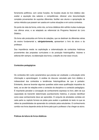 ferramenta polifônica, com varias funções. As funções atuais do livro didático são:
avaliar a aquisição dos saberes e competências; oferecer uma documentação
completa provenientes de suportes diferentes; facilitar aos alunos a apropriação de
certos métodos que possam ser usados em outras situações e em outros contextos.
Do ponto de vista da forma, entre nós, os livros didáticos têm sofrido muitas mudanças
nos últimos anos, e se adaptado ao referencial do Programa Nacional do Livro
Didático.
Os livros são produzidos em forma de coleções, que se destinam às diferentes séries
do ensino fundamental e, obrigatoriamente, apresentam o livro do aluno e do
professor.
Sua importância reside na explicitação e sistematização de conteúdos históricos
provenientes das propostas curriculares e da produção historiográfica. Autores e
editoras têm sempre, na elaboração dos livros, o desafio de criar esse vínculo.
Conteúdos pedagógicos
Os conteúdos têm outra característica que precisa ser analisada: a articulação entre
informação e aprendizagem. A análise do discurso veiculado pelo livro didático é
indissociável dos conteúdos e tendências historiográficas de que é portador.
Entretanto, deve-se levantar algumas questões sobre essa qualificação impositiva do
texto, ao se ater às relações entre o conteúdo da disciplina e o conteúdo pedagógico.
É importante perceber a concepção de conhecimento expressa no livro; além de sua
capacidade de transmitir determinado acontecimento histórico, é preciso identificar
como esse conhecimento deve ser aprendido. O conjunto de atividades contidas em
cada parte ou capitulo fornece as pistas para avaliar a qualidade do texto no que se
refere às possibilidades de apreensão do conteúdo pelos estudantes. O conhecimento
contido nos livros depende ainda da forma pela qual o professor o faz chegar ao aluno.
Práticas de leitura de livros didáticos
 