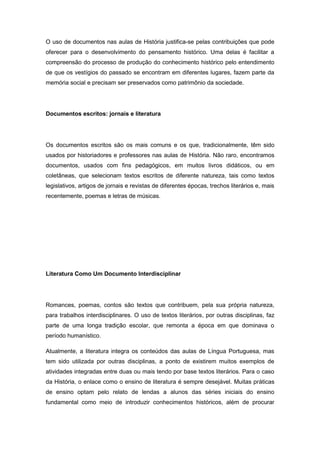 O uso de documentos nas aulas de História justifica-se pelas contribuições que pode
oferecer para o desenvolvimento do pensamento histórico. Uma delas é facilitar a
compreensão do processo de produção do conhecimento histórico pelo entendimento
de que os vestígios do passado se encontram em diferentes lugares, fazem parte da
memória social e precisam ser preservados como patrimônio da sociedade.
Documentos escritos: jornais e literatura
Os documentos escritos são os mais comuns e os que, tradicionalmente, têm sido
usados por historiadores e professores nas aulas de História. Não raro, encontramos
documentos, usados com fins pedagógicos, em muitos livros didáticos, ou em
coletâneas, que selecionam textos escritos de diferente natureza, tais como textos
legislativos, artigos de jornais e revistas de diferentes épocas, trechos literários e, mais
recentemente, poemas e letras de músicas.
Literatura Como Um Documento Interdisciplinar
Romances, poemas, contos são textos que contribuem, pela sua própria natureza,
para trabalhos interdisciplinares. O uso de textos literários, por outras disciplinas, faz
parte de uma longa tradição escolar, que remonta a época em que dominava o
período humanístico.
Atualmente, a literatura integra os conteúdos das aulas de Língua Portuguesa, mas
tem sido utilizada por outras disciplinas, a ponto de existirem muitos exemplos de
atividades integradas entre duas ou mais tendo por base textos literários. Para o caso
da História, o enlace como o ensino de literatura é sempre desejável. Muitas práticas
de ensino optam pelo relato de lendas a alunos das séries iniciais do ensino
fundamental como meio de introduzir conhecimentos históricos, além de procurar
 