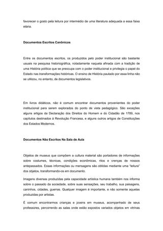 favorecer o gosto pela leitura por intermédio de uma literatura adequada a essa faixa
etária.
Documentos Escritos Canônicos
Entre os documentos escritos, os produzidos pelo poder institucional são bastante
usuais na pesquisa historiográfica, notadamente naquela afinada com a tradição de
uma História política que se preocupa com o poder institucional e privilegia o papel do
Estado nas transformações históricas. O ensino de História pautado por essa linha não
se utilizou, no entanto, de documentos legislativos.
Em livros didáticos, não é comum encontrar documentos provenientes do poder
institucional para serem explorados do ponto de vista pedagógico. São exceções
alguns artigos da Declaração dos Direitos do Homem e do Cidadão de 1789, nos
capítulos destinados à Revolução Francesa, e alguns outros artigos de Constituições
dos Estados Modernos.
Documentos Não Escritos Na Sala de Aula
Objetos de museus que compõem a cultura material são portadores de informações
sobre costumes, técnicas, condições econômicas, ritos e crenças de nossos
antepassados. Essas informações ou mensagens são obtidas mediante uma “leitura”
dos objetos, transformando-os em documento.
Imagens diversas produzidas pela capacidade artística humana também nos informa
sobre o passado da sociedade, sobre suas sensações, seu trabalho, sua paisagens,
caninhos, cidades, guerras. Qualquer imagem é importante, e não somente aquelas
produzidas por artistas.
É comum encontrarmos crianças e jovens em museus, acompanhado de seus
professores, percorrendo as salas onde estão expostos variados objetos em vitrinas
 