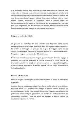 com iluminação atrativas. Uma atividade educativa dessa natureza é sempre bem
vinda, então as visitas aos museus merecem atenção, para que possam constituir uma
situação pedagógica privilegiada como trabalho de análise da cultura do material, em
vista da compreensão da linguagem plástica. Mesa, vasos, cerâmica, vidro ou metal,
tapetes, cadeiras, automóveis ou locomotivas, armas e moedas podem ser
transformados de simples objeto da vida cotidiana, que apenas despertam interesse
pelo “viver antigamente”, em documentos ou em material didático que servirão como
fonte de análise, de interpretação e de crítica por parte dos alunos.
Imagens no ensino de História
As gravuras ou ilustrações têm sido utilizadas com frequência como recurso
pedagógico no ensino de História. Atualmente, além das imagens dos livros escolares,
há também a proliferação da produção de imagens tecnológicas como recurso
didático, proveniente de máquinas ou aparelhos eletrônicos, e constituídas de filmes,
fotografias e imagens informáticas dos CDs e softwares.
O interesse dos historiadores pelas imagens, que circulam em diferentes espaços e
momentos, por diversas sociedades e culturas, aumentou na ultima década. As
diversas imagens têm se tornado em fontes importantes da pesquisa historiográfica,
sobretudo pra os especialistas da História social e cultural, saindo do âmbito dos
historiadores da arte.
Cinemas e Audiovisuais
Introduzir imagens cinematográficas como material didático no ensino de História não
é novidade.
Jonathas Serrano, professor do colégio Pedro II e conhecido autor de livros didáticos,
procurava, desde 1912, incentivar seus colegas a recorrer a filmes de ficção ou
documentários para facilitar o aprendizado da disciplina. Segundo esse educador, os
professores teriam condições, pelos filmes, de abandonar o tradicional método de
memorização, mediante o qual os alunos se limitavam a decorar páginas de
insuportável sequência de eventos.
 