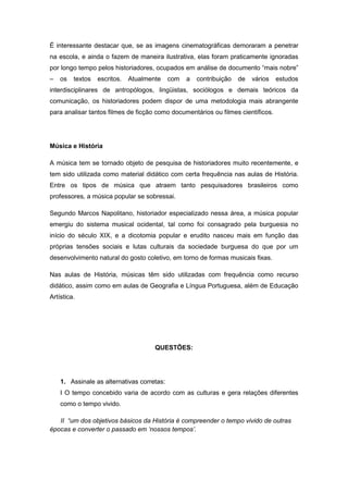 É interessante destacar que, se as imagens cinematográficas demoraram a penetrar
na escola, e ainda o fazem de maneira ilustrativa, elas foram praticamente ignoradas
por longo tempo pelos historiadores, ocupados em análise de documento “mais nobre”
– os textos escritos. Atualmente com a contribuição de vários estudos
interdisciplinares de antropólogos, lingüistas, sociólogos e demais teóricos da
comunicação, os historiadores podem dispor de uma metodologia mais abrangente
para analisar tantos filmes de ficção como documentários ou filmes científicos.
Música e História
A música tem se tornado objeto de pesquisa de historiadores muito recentemente, e
tem sido utilizada como material didático com certa frequência nas aulas de História.
Entre os tipos de música que atraem tanto pesquisadores brasileiros como
professores, a música popular se sobressai.
Segundo Marcos Napolitano, historiador especializado nessa área, a música popular
emergiu do sistema musical ocidental, tal como foi consagrado pela burguesia no
início do século XIX, e a dicotomia popular e erudito nasceu mais em função das
próprias tensões sociais e lutas culturais da sociedade burguesa do que por um
desenvolvimento natural do gosto coletivo, em torno de formas musicais fixas.
Nas aulas de História, músicas têm sido utilizadas com frequência como recurso
didático, assim como em aulas de Geografia e Língua Portuguesa, além de Educação
Artística.
QUESTÕES:
1. Assinale as alternativas corretas:
I O tempo concebido varia de acordo com as culturas e gera relações diferentes
como o tempo vivido.
II “um dos objetivos básicos da História é compreender o tempo vivido de outras
épocas e converter o passado em „nossos tempos‟.
 