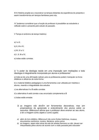 III A História propõe-se a reconstruir os tempos distantes da experiência do presente e
assim transformá-los em tempos familiares para nós.
IV ”podemos considerar que a função do professor é possibilitar ao estudante a
reflexão sobre o presente pelo estudo do passado.
V Tempo é sinônimo de tempo histórico
a) I e II;
b) II, III e IV;
c) III, IV e V;
d) I, II, III e IV;
e) todas estão corretas.
2) “o poder da ideologia reside em uma imposição sem mediações e toda
ideologia é integralmente incorporada por alunos e professores”.
a) trata-se de uma afirmação radical, pois os professores podem manipular os livros
didáticos e utilizá-los de outra forma
b) o material didático pedagógico é uma ferramenta a ser utilizada por mestres e
alunos, visando a integralidade dos estudos
c) as alternativas A e B estão corretas
d) a alternativa A está correta e seu enunciado complementa a B
c) todas estão erradas
3) as imagens não devEm ser ferramentas decorativas, mas sim
propiciadoras da apreensão e entendimento dos alunos sobre os
assuntos. Bittencourt afirma que o professor deve ensinar ao seu aluno,
a ler a imagem como objeto e como sujeito.
a) além do livro didático, Bittencourt cita como fontes históricas, museus,
documentos canônicos, música, literatura, entre outros
b) as imagens, sejam elas obras de arte de artistas famosos ou não, devem ser
interpretadas pelos alunos de acordo com a visão passada pelo educador
 