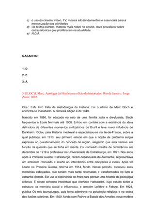 c) o uso do cinema, vídeo, TV, música são fundamentais e essenciais para a
memorização das atividades
d) Os textos escritos, material mais nobre no ensino, deve prevalecer sobre
outras técnicas que proliferaram na atualidade.
e) N.D.A.
GABARITO:
1. D
2. C
3. A
3. BLOCH, Marc. Apologia da História ou ofício do historiador. Rio de Janeiro: Jorge
Zahar, 2002.
Obs.: Esfe livro trata de metodologia da História. Foi o último de Marc Bloch e
encontra-se inacabado. A primeira edição é de 1949.
Nascido em 1886, foi educado no seio de uma família judia e dreyfusista, Bloch
frequentou a École Normale até 1908. Entrou em contato com a existência da ideia
definidora de diferentes momentos civilizatórios de Bruhl e teve maior influência de
Durkheim. Optou pela História medieval e especializou-se na ïle-de-France, sobre a
qual publicou, em 1913, seu primeiro estudo em que a noção de problema surgia
expressa no questionamento do conceito de região, alegando que esta variava em
função da questão que se tinha em mente. Foi nomeado mestre de conferência em
dezembro de 1919 e professeur na Universidade de Estrasburgo, em 1921. Nos anos
após a Primeira Guerra, Estrasburgo, recém-desanexada da Alemanha, representava
um ambiente renovado e aberto ao intercâmbio entre disciplinas e ideias. Após ter
lutado na Primeira Guerra, retorna em 1914, ferido. Nesse período, escreveu suas
memórias esboçadas, que seriam mais tarde retomadas e transformadas no livro A
estranha derrota. Ele usa a experiência no front para pensar uma história da psicologia
coletiva. É nesse contexto intelectual que conhece Halbwachs, cujo estudo sobre a
estrutura da memória social o influenciou, e também Lefèbre e Febvre. Em 1924,
publica Os reis taumaturgos, cujo tema adentrava na psicologia religiosa e na seara
das ilusões coletivas. Em 1929, funda com Febvre a Escola dos Annales, novo modelo
 