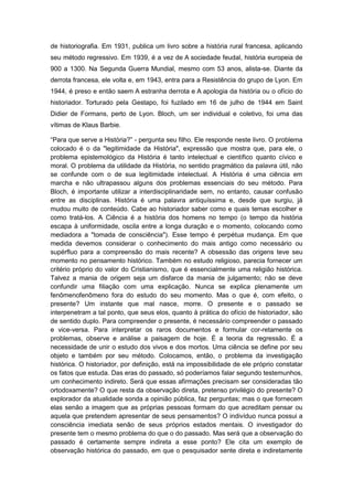 de historiografia. Em 1931, publica um livro sobre a história rural francesa, aplicando
seu método regressivo. Em 1939, é a vez de A sociedade feudal, história europeia de
900 a 1300. Na Segunda Guerra Mundial, mesmo com 53 anos, alista-se. Diante da
derrota francesa, ele volta e, em 1943, entra para a Resistência do grupo de Lyon. Em
1944, é preso e então saem A estranha derrota e A apologia da história ou o ofício do
historiador. Torturado pela Gestapo, foi fuzilado em 16 de julho de 1944 em Saint
Didier de Formans, perto de Lyon. Bloch, um ser individual e coletivo, foi uma das
vítimas de Klaus Barbie.
“Para que serve a História?” - pergunta seu filho. Ele responde neste livro. O problema
colocado é o da "legitimidade da História", expressão que mostra que, para ele, o
problema epistemológico da História é tanto intelectual e científico quanto cívico e
moral. O problema da utilidade da História, no sentido pragmático da palavra útil, não
se confunde com o de sua legitimidade intelectual. A História é uma ciência em
marcha e não ultrapassou alguns dos problemas essenciais do seu método. Para
Bloch, é importante utilizar a interdisciplinaridade sem, no entanto, causar confusão
entre as disciplinas. História é uma palavra antiquíssima e, desde que surgiu, já
mudou muito de conteúdo. Cabe ao historiador saber como e quais temas escolher e
como tratá-los. A Ciência é a história dos homens no tempo (o tempo da história
escapa à uniformidade, oscila entre a longa duração e o momento, colocando como
mediadora a "tomada de consciência"). Esse tempo é perpétua mudança. Em que
medida devemos considerar o conhecimento do mais antigo como necessário ou
supérfluo para a compreensão do mais recente? A obsessão das origens teve seu
momento no pensamento histórico. Também no estudo religioso, parecia fornecer um
critério próprio do valor do Cristianismo, que é essencialmente uma religião histórica.
Talvez a mania de origem seja um disfarce da mania de julgamento; não se deve
confundir uma filiação com uma explicação. Nunca se explica plenamente um
fenômenofenômeno fora do estudo do seu momento. Mas o que é, com efeito, o
presente? Um instante que mal nasce, morre. O presente e o passado se
interpenetram a tal ponto, que seus elos, quanto à prática do ofício de historiador, são
de sentido duplo. Para compreender o presente, é necessário compreender o passado
e vice-versa. Para interpretar os raros documentos e formular cor-retamente os
problemas, observe e análise a paisagem de hoje. É a teoria da regressão. É a
necessidade de unir o estudo dos vivos e dos mortos. Uma ciência se define por seu
objeto e também por seu método. Colocamos, então, o problema da investigação
histórica. O historiador, por definição, está na impossibilidade de ele próprio constatar
os fatos que estuda. Das eras do passado, só poderíamos falar segundo testemunhos,
um conhecimento indireto. Será que essas afirmações precisam ser consideradas tão
ortodoxamente? O que resta da observação direta, pretenso privilégio do presente? O
explorador da atualidade sonda a opinião pública, faz perguntas; mas o que fornecem
elas senão a imagem que as próprias pessoas formam do que acreditam pensar ou
aquela que pretendem apresentar de seus pensamentos? O indivíduo nunca possui a
consciência imediata senão de seus próprios estados mentais. O investigador do
presente tem o mesmo problema do que o do passado. Mas será que a observação do
passado é certamente sempre indireta a esse ponto? Ele cita um exemplo de
observação histórica do passado, em que o pesquisador sente direta e indiretamente
 