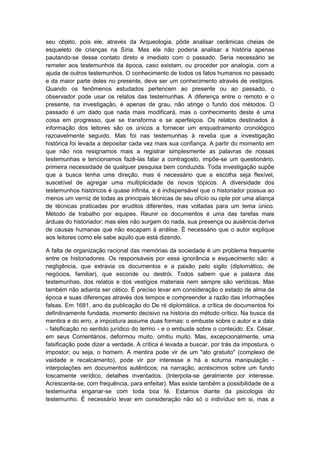 seu objeto, pois ele, através da Arqueologia, pôde analisar cerâmicas cheias de
esqueleto de crianças na Síria. Mas ele não poderia analisar a história apenas
pautando-se desse contato direto e imediato com o passado. Seria necessário se
remeter aos testemunhos da época, caso existam, ou proceder por analogia, com a
ajuda de outros testemunhos. O conhecimento de todos os fatos humanos no passado
e da maior parte deles no presente, deve ser um conhecimento através de vestígios.
Quando os fenômenos estudados pertencem ao presente ou ao passado, o
observador pode usar os relatos das testemunhas. A diferença entre o remoto e o
presente, na investigação, é apenas de grau, não atinge o fundo dos métodos. O
passado é um dado que nada mais modificará, mas o conhecimento deste é uma
coisa em progresso, que se transforma e se aperfeiçoa. Os relatos destinados à
informação dos leitores são os únicos a fornecer um enquadramento cronológico
razoavelmente seguido. Mas foi nas testemunhas à revelia que a investigação
histórica foi levada a depositar cada vez mais sua confiança. A partir do momento em
que não nos resignamos mais a registrar simplesmente as palavras de nossas
testemunhas e tencionamos fazê-las falar a contragosto, impõe-se um questionário,
primeira necessidade de qualquer pesquisa bem conduzida. Toda investigação supõe
que a busca tenha uma direção, mas é necessário que a escolha seja flexível,
suscetível de agregar uma multiplicidade de novos tópicos. A diversidade dos
testemunhos históricos é quase infinita, e é indispensável que o historiador possua ao
menos um verniz de todas as principais técnicas de seu ofício ou opte por uma aliança
de técnicas praticadas por eruditos diferentes, mas voltadas para um tema único.
Método de trabalho por equipes. Reunir os documentos é uma das tarefas mais
árduas do historiador; mas eles não surgem do nada, sua presença ou ausência deriva
de causas humanas que não escapam à análise. É necessário que o autor explique
aos leitores como ele sabe aquilo que está dizendo.
A falta de organização racional das memórias da sociedade é um problema frequente
entre os historiadores. Os responsáveis por essa ignorância e esquecimento são: a
negligência, que extravia os documentos e a paixão pelo sigilo (diplomático, de
negócios, familiar), que esconde ou destrói. Todos sabem que a palavra das
testemunhas, dos relatos e dos vestígios materiais nem sempre são verídicas. Mas
também não adianta ser cético. É preciso levar em consideração o estado de alma da
época e suas diferenças através dos tempos e compreender a razão das informações
falsas. Em 1681, ano da publicação do De ré diplomática, a crítica de documentos foi
definitivamente fundada, momento decisivo na história do método crítico. Na busca da
mentira e do erro, a impostura assume duas formas: o embuste sobre o autor e a data
- falsificação no sentido jurídico do termo - e o embuste sobre o conteúdo. Ex. César,
em seus Comentários, deformou muito, omitiu muito. Mas, excepcionalmente, uma
falsificação pode dizer a verdade. A crítica é levada a buscar, por trás da impostura, o
impostor; ou seja, o homem. A mentira pode vir de um "ato gratuito" (complexo de
vaidade e recalcamento), pode vir por interesse e há a soturna manipulação -
interpolações em documentos autênticos; na narração, acréscimos sobre um fundo
toscamente verídico, detalhes inventados. (Interpola-se geralmente por interesse.
Acrescenta-se, com frequência, para enfeitar). Mas existe também a possibilidade de a
testemunha enganar-se com toda boa fé. Estamos diante da psicologia do
testemunho. É necessário levar em consideração não só o indivíduo em si, mas a
 