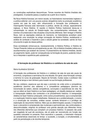ou construções explicativas descontínuas. Temas recentes da História Imediata são
prestigiados. O presente passou a explicar-se a partir de si mesmo.
Na Nova História francesa, em menor escala, os historiadores neomarxistas ingleses e
a política editorial, com uns poucos autores obrigatórios tanto na produção acadêmica
quanto em sala de aula, vêm influenciando a formação dos professores. A
historiografia francesa está retornando à política, devido às críticas, especialmente
inglesas, à Nova História. O repúdio à História Política tradicional deveu-se à
concentração no estudo do Estado-nação, dos comportamentos individuais, dos
eventos circunstanciais e das situações conjunturais efêmeras. Sem renegar a História
Nova, nem as aspirações coletivas do marxismo, os historiadores acreditam estar
realizando uma revolução na antiga concepção de História Política, revitalizando a
análise do conteúdo e trazendo-o para o estudo global da sociedade, saindo do foco
circunscrito à ação da classe política.
Essa constatação entrecruza-se, necessariamente, à História Política, à História do
Tempo Presente (refere-se principalmente ao séc. XX) à História Imediata (refere-se a
acontecimentos que acabam de ocorrer). O presenteísmo da História Imediata, devido
ao julgamento rápido, pode ter consequências na formação de jovens, podendo induzi-
los a interpretar a aparência pelo substancial.
A formação do professor de História e o cotidiano da sala de aula
Maria Auxiliadora Schmidt
A formação dos professores de História e o cotidiano da sala de aula são pauta de
encontros, congressos e seminários há uma década. Em geral, essa formação começa
e termina no curso de graduação. Depois de formado, muitas vezes o professor não
dispõe de tempo e nem dinheiro para investir na sua formação profissional.
No seu cotidiano, espera-se que ele seja o promotor da união entre a competência
acadêmica (domínio dos saberes) e a competência pedagógica (domínio da
transmissão do saber), aliando competência, convicções e experiências de vida. No
que se refere ao fazer histórico e ao fazer pedagógico, um desafio destaca-se: realizar
a transposição didática dos conteúdos e do procedimento histórico. A transposição
didática do fazer histórico pressupõe, entre outros procedimentos, que a compreensão
e a explicação histórica sejam trabalhadas. Destacam-se a problematização, o ensino
e a construção de conceitos, análise causal, contexto temporal e o privilégio da
exploração do documento histórico. Mais que as determinações causais, é importante
levar o educando à compreensão das mudanças e permanências, das continuidades e
descontinuidades, exigindo do professor uma grande atenção aos diferentes ritmos
dos diferentes elementos que compõem um processo histórico. O passado não pode
ser resgatado tal qual ele aconteceu; ele só pode ser reconstruído em função das
questões colocadas no presente. Para reconstruir o passado, o historiador manipula
as características essenciais do tempo: a sucessão, a duração, a simultaneidade, a
partir de periodização e de recortes temporais.
 