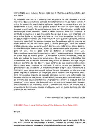 interpretação que o indivíduo faz dos fatos, que é influenciada pela sociedade e por
sua época.
O historiador não estuda o presente com esperança de nele descobrir a exata
reprodução do passado; busca os meios de melhor compreender, de melhor senti-lo. A
crítica do testemunho, que trabalha realidades psíquicas, permanecerá uma arte de
sensibilidade e razão, tendo sua própria dialética. Na base de quase toda crítica
inscreve-se um trabalho de comparação que nada tem de automático, ressalta tanto
semelhanças como diferenças. Assim a crítica move-se entre dois extremos: a
similitude que justifica e a que desacredita. Isso porque o acaso dos encontros tem
seus limites. Resta, ao se impor a hipótese de cópia, fixar as direções de influência.
Os documentos beberam de uma fonte comum? A supor que um seja original, em qual
reconhecer esse título? Às vezes a resposta será fornecida por critérios externos: as
datas relativas ou, na falta desse apoio, a análise psicológica. Para uma melhor
análise histórica, julgar ou compreender? Compreender nada tem de atitude passiva.
Citando Montaigne, Bloch diz que, a partir do momento em que o julgamento pende
para um lado, não se pode evitar de distorcer a narração desse viés.
Compreenderemos um fato humano sempre melhor, se já possuirmos a compreensão
de outros fatos do mesmo género. Os fenômenos humanos orientam-se, antes de
tudo, por cadeias de fenômenos semelhantes. Dá-se a ideia das imbricações dos
componentes das sociedades humanas mergulhadas na História, em cuja direção
todos os elementos da vida do povo, todas as forças de sua existência vem confluir.
Bloch chama esse complexo, de civilização. A História recebe seu vocabulário da
própria matéria de seu estudo. Os documentos tendem a impor a sua nomenclatura; o
historiador, se os escuta, escreve sob o ditado de uma época cada vez diferente, mas
pensa segundo as categorias da sua própria época, portanto, com as palavras desta.
Uma nomenclatura imposta ao passado acarretará sempre uma deformação. No
estabelecimento das relações de causa e efeito (condenação da tentativa de redução
do problema das causas em História a um problema de motivos e a recusa da banal
psicologia), o emprego da relação causal, como ferramenta de conhecimento histórico,
exige uma tomada de consciência crítica. O problema das causas, em História, não é
um problema de motivos As causas, em História, como em outros domínios, não são
postuladas, são buscadas.
Síntese elaborada por Virgínia Spósito de Souza
4. BURKE, Peter. O que é História Cultural? Rio de Janeiro: Jorge Zahar, 2005.
Sinopse
Peter Burke procura neste livro explicar a emergência, a partir da década de 70, de
um modo peculiar de compreender a História, tomando os aspectos culturais do
comportamento humano como centro privilegiado do conhecimento histórico.
 