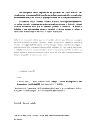 Esta emergência vincula, segundo ele, ao que chama de “virada cultural”: uma
guinada sofrida pelos estudos históricos, abandonando um esquema teórico generalizante e
movendo-se em direção aos valores de grupos particulares, em locais e períodos específicos.
Dessa forma, antigos conceitos, como luta de classes e civilização são abandonados
em prol de categorias explicativas de caráter regionalizado, em que as distinções culturais
assumem importância maior que os elementos políticos e econômicos. A dimensão
simbólica e suas interpretações passam a constituir o terreno comum se voltam os
historiadores multiplicando os métodos e os objetos investigados.
Burke é um historiador cultural que põe em prática algumas das diferentes abordagens
discutidas nesse livro — como a recusa do conceito de civilização, a expansão da idéia de
cultura e a concepção da história como narrativa. São aqui tratadas, em ordem cronológica, as
principais formas pelas quais a história cultural foi e ainda é escrita, com especial atenção para
as tradições comuns aos atuais historiadores, assim como para seus conflitos e debates. Ao
final do volume, o autor apresenta uma lista de obras que marcaram o desenvolvimento da
disciplina e sugestões de leitura sobre o tema.
1. A GRANDE TRADIÇÃO
Fonte:
da Silveira Costa, S.. Sobre História Cultural. Esboços - Revista do Programa de Pós-
Graduação em História da UFSC, América do Sul, 14 25 04 2008.
* Doutorando do Programa de Pós-Graduação em História da UFSC, sob orientação da Prof.ª
Dr.ª Cynthia Machado Campos. E-mail: sandrocosta31@brturbo.com.br
Capitulo 1 - A grande tradição,
Peter Burke registra que a história cultural pode ser dividida em quatro fases:
a) “clássica”;
 