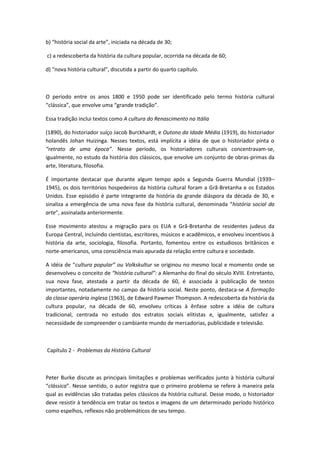b) “história social da arte”, iniciada na década de 30;
c) a redescoberta da história da cultura popular, ocorrida na década de 60;
d) “nova história cultural”, discutida a partir do quarto capítulo.
O período entre os anos 1800 e 1950 pode ser identificado pelo termo história cultural
“clássica”, que envolve uma “grande tradição”.
Essa tradição inclui textos como A cultura do Renascimento na Itália
(1890), do historiador suíço Jacob Burckhardt, e Outono da Idade Média (1919), do historiador
holandês Johan Huizinga. Nesses textos, está implícita a idéia de que o historiador pinta o
“retrato de uma época”. Nesse período, os historiadores culturais concentravam-se,
igualmente, no estudo da história dos clássicos, que envolve um conjunto de obras-primas da
arte, literatura, filosofia.
É importante destacar que durante algum tempo após a Segunda Guerra Mundial (1939–
1945), os dois territórios hospedeiros da história cultural foram a Grã-Bretanha e os Estados
Unidos. Esse episódio é parte integrante da história da grande diáspora da década de 30, e
sinaliza a emergência de uma nova fase da história cultural, denominada “história social da
arte”, assinalada anteriormente.
Esse movimento atestou a migração para os EUA e Grã-Bretanha de residentes judeus da
Europa Central, incluindo cientistas, escritores, músicos e acadêmicos, e envolveu incentivos à
história da arte, sociologia, filosofia. Portanto, fomentou entre os estudiosos britânicos e
norte-americanos, uma consciência mais apurada da relação entre cultura e sociedade.
A idéia de “cultura popular” ou Volkskultur se originou no mesmo local e momento onde se
desenvolveu o conceito de “história cultural”: a Alemanha do final do século XVIII. Entretanto,
sua nova fase, atestada a partir da década de 60, é associada à publicação de textos
importantes, notadamente no campo da história social. Neste ponto, destaca-se A formação
da classe operária inglesa (1963), de Edward Pawmer Thompson. A redescoberta da história da
cultura popular, na década de 60, envolveu críticas à ênfase sobre a idéia de cultura
tradicional, centrada no estudo dos estratos sociais elitistas e, igualmente, satisfez a
necessidade de compreender o cambiante mundo de mercadorias, publicidade e televisão.
Capítulo 2 - Problemas da História Cultural
Peter Burke discute as principais limitações e problemas verificados junto à história cultural
“clássica”. Nesse sentido, o autor registra que o primeiro problema se refere à maneira pela
qual as evidências são tratadas pelos clássicos da história cultural. Desse modo, o historiador
deve resistir à tendência em tratar os textos e imagens de um determinado período histórico
como espelhos, reflexos não problemáticos de seu tempo.
 